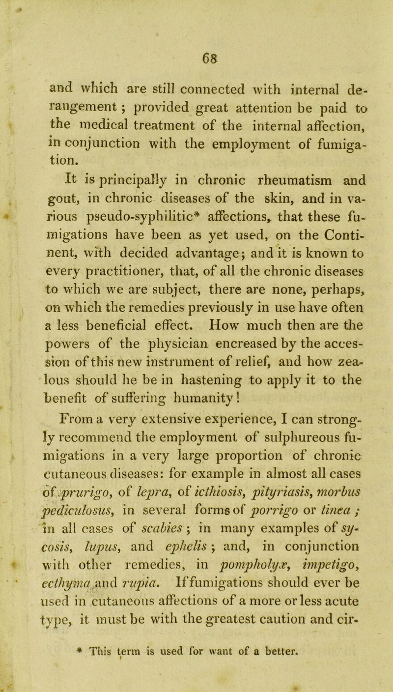 and which are still connected with internal de- rangement ; provided great attention be paid to the medical treatment of the internal affection, in conjunction with the employment of fumiga- tion. It is principally in chronic rheumatism and gout, in chronic diseases of the skin, and in va- rious pseudo-syphilitic* affections, that these fu- migations have been as yet used, on the Conti- nent, with decided advantage; audit is known to every practitioner, that, of all the chronic diseases to which we are subject, there are none, perhaps, on which the remedies previously in use have often a less beneficial effect. How' much then are the powers of the physician encreased by the acces- sion of this new instrument of relief, and how zea- lous should he be in hastening to apply it to the benefit of suffering humanity! From a very extensive experience, I can strong- ly recommend the employment of sulphureous fu- migations in a very large proportion of chronic cutaneous diseases: for example in almost all cases of .prurigo, of lepra, of icthiosis, pityriasis, morbus pediculosus, in several forms of porrigo or tinea ; in all cases of scabies ; in many examples of sy- cosis, lupus, and ephelis; and, in conjunction with other remedies, in pompholyx, impetigo, ecthyma and rupia. If fumigations should ever be used in cutaneous affections of a more or less acute type, it must be with the greatest caution and cir- * This term is used for want of a better.