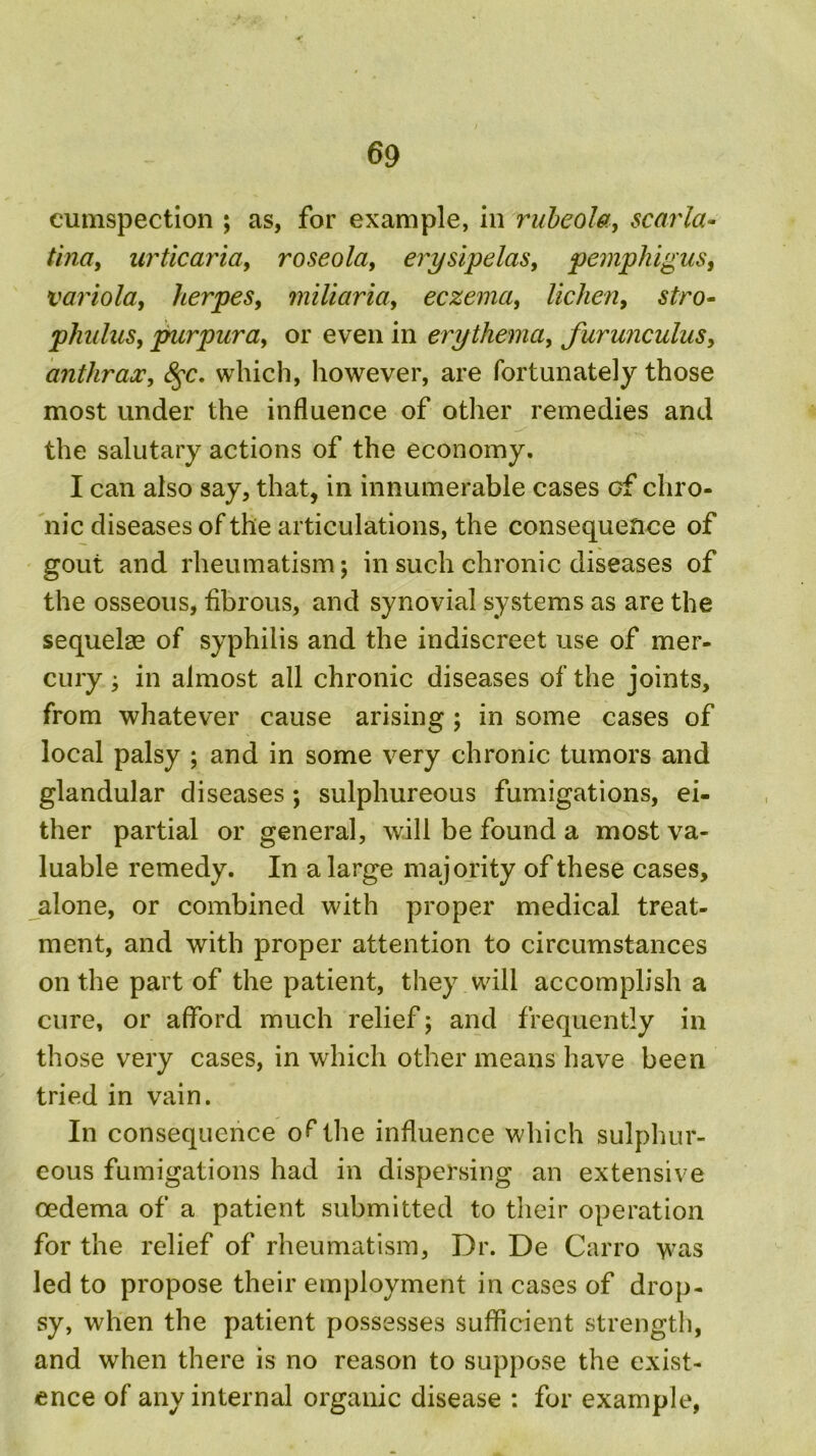 cumspection ; as, for example, in rubeola, scarla- tina, urticaria, roseola, erysipelas, pemphigus, variola, herpes, miliaria, eczema, lichen, phulus, purpura, or even in erythema, furunculus, anthrax, 8$c, which, however, are fortunately those most under the influence of other remedies and the salutary actions of the economy. I can also say, that, in innumerable cases cf chro- nic diseases of the articulations, the consequence of gout and rheumatism; in such chronic diseases of the osseous, fibrous, and synovial systems as are the sequelae of syphilis and the indiscreet use of mer- cury ; in almost all chronic diseases of the joints, from whatever cause arising ; in some cases of local palsy ; and in some very chronic tumors and glandular diseases; sulphureous fumigations, ei- ther partial or general, will be found a most va- luable remedy. In a large majority of these cases, alone, or combined with proper medical treat- ment, and with proper attention to circumstances on the part of the patient, they will accomplish a cure, or afford much relief; and frequently in those very cases, in which other means have been tried in vain. In consequence of the influence which sulphur- eous fumigations had in dispersing an extensive oedema of a patient submitted to their operation for the relief of rheumatism, Dr. De Carro was led to propose their employment in cases of drop- sy, when the patient possesses sufficient strength, and when there is no reason to suppose the exist- ence of any internal organic disease : for example,