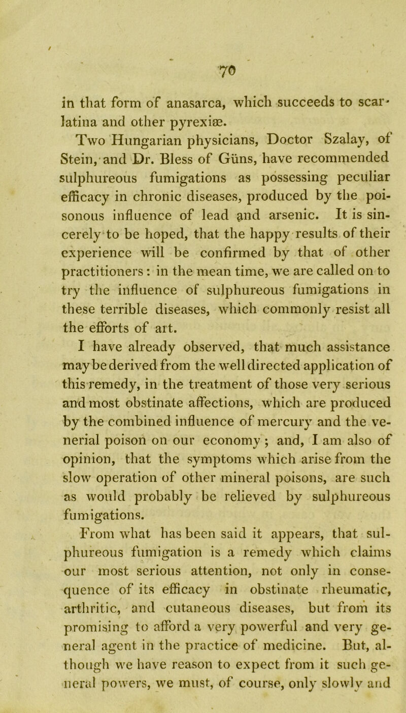 70 in that form of anasarca, which succeeds to scar- latina and other pyrexias. Two Hungarian physicians, Doctor Szalay, ot Stein,'and Dr. Bless of Guns, have recommended sulphureous fumigations as possessing peculiar efficacy in chronic diseases, produced by the poi- sonous influence of lead and arsenic. It is sin- cerely to be hoped, that the happy results of their experience will be confirmed by that of other practitioners : in the mean time, we are called on to try the influence of sulphureous fumigations in these terrible diseases, which commonly resist all the efforts of art. I have already observed, that much assistance maybe derived from the well directed application of this remedy, in the treatment of those very serious and most obstinate affections, which are produced by the combined influence of mercury and the ve- nerial poison on our economy ; and, I am also of opinion, that the symptoms which arise from the slow operation of other mineral poisons, are such as would probably be relieved by sulphureous fumigations. From what has been said it appears, that sul- phureous fumigation is a remedy which claims our most serious attention, not only in conse- quence of its efficacy in obstinate rheumatic, arthritic, and cutaneous diseases, but from its promising to afford a very powerful and very ge- neral agent in the practice of medicine. But, al- though we have reason to expect from it such ge- neral powers, we must, of course, only slowly and