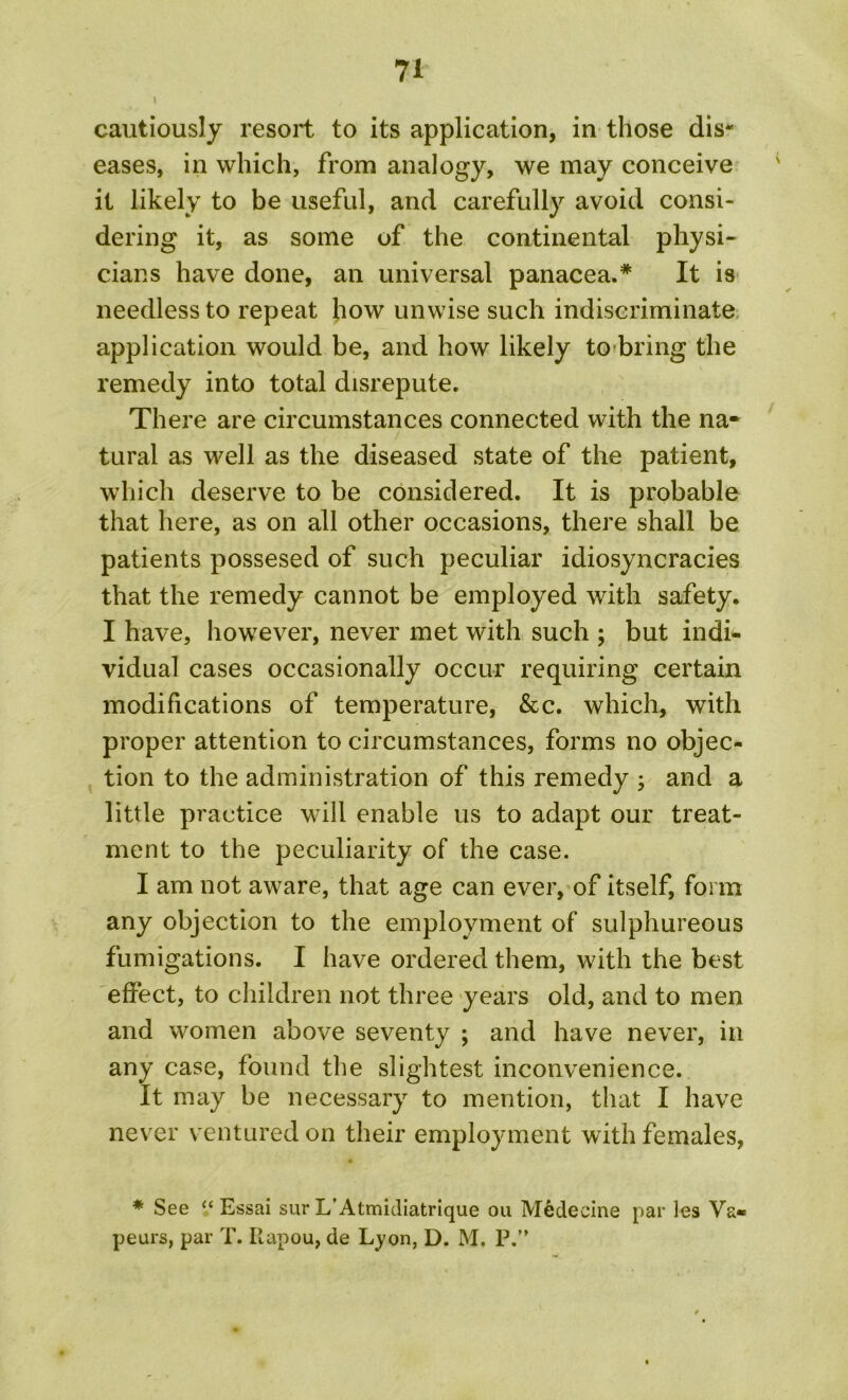 cautiously resort to its application, in those dis- eases, in which, from analogy, we may conceive it likely to be useful, and carefully avoid consi- dering it, as some of the continental physi- cians have done, an universal panacea.* It is needless to repeat how unwise such indiscriminate application would be, and how likely to bring the remedy into total disrepute. There are circumstances connected with the na- tural as well as the diseased state of the patient, which deserve to be considered. It is probable that here, as on all other occasions, there shall be patients possesed of such peculiar idiosyncracies that the remedy cannot be employed with safety. I have, however, never met with such ; but indi- vidual cases occasionally occur requiring certain modifications of temperature, &c. which, with proper attention to circumstances, forms no objec- tion to the administration of this remedy ; and a little practice will enable us to adapt our treat- ment to the peculiarity of the case. I am not aware, that age can ever, of itself, form any objection to the employment of sulphureous fumigations. I have ordered them, with the best effect, to children not three years old, and to men and women above seventy ; and have never, in any case, found the slightest inconvenience. It may be necessary to mention, that I have never ventured on their employment with females, * See “ Essai sur L’Atmidiatrique ou Medecine par les Vs« peurs, par T. Ilapou, de Lyon, D. M. P.”