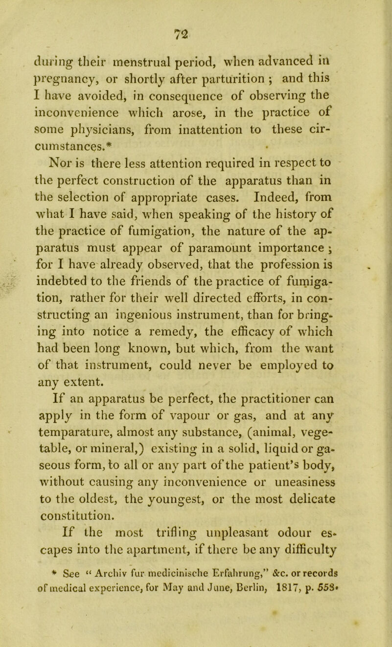 during their menstrual period, when advanced in pregnancy, or shortly after parturition ; and this I have avoided, in consequence of observing the inconvenience which arose, in the practice of some physicians, from inattention to these cir- cumstances.* Nor is there less attention required in respect to the perfect construction of the apparatus than in the selection of appropriate cases. Indeed, from what I have said, when speaking of the history of the practice of fumigation, the nature of the ap- paratus must appear of paramount importance ; for I have already observed, that the profession is indebted to the friends of the practice of fumiga- tion, rather for their well directed efforts, in con- structing an ingenious instrument, than for bring- ing into notice a remedy, the efficacy of which had been long known, but which, from the want of that instrument, could never be employed to any extent. If an apparatus be perfect, the practitioner can apply in the form of vapour or gas, and at any temparature, almost any substance, (animal, vege- table, or mineral,) existing in a solid, liquid or ga- seous form, to all or any part of the patient’s body, without causing any inconvenience or uneasiness to the oldest, the youngest, or the most delicate constitution. If the most trifling unpleasant odour es- capes into the apartment, if there be any difficulty * S-ee “ Archiv fur medicinische Erfahrung,” &c. or records of medical experience, for May and June, Berlin, 1817, p. 558«