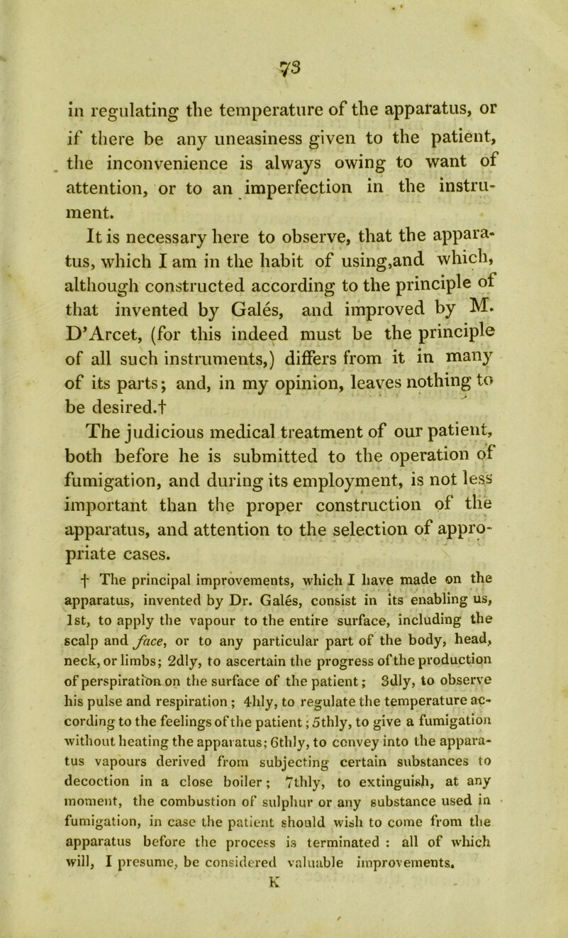 in regulating the temperature of the apparatus, or if there be any uneasiness given to the patient, the inconvenience is always owing to want of attention, or to an imperfection in the instru- ment. It is necessary here to observe, that the appara- tus, which I am in the habit of using,and which, although constructed according to the principle of that invented by Gales, and improved by M. D’Arcet, (for this indeed must be the principle of all such instruments,) differs from it in many of its parts; and, in my opinion, leaves nothing to be desired.t The judicious medical treatment of our patient, both before he is submitted to the operation of fumigation, and during its employment, is not less important than the proper construction of the apparatus, and attention to the selection of appro- priate cases. •f* The principal improvements, which I have made on the apparatus, invented by Dr. Gales, consist in its enabling us, 1st, to apply the vapour to the entire surface, including the scalp and face, or to any particular part of the body, head, neck, or limbs; 2dly, to ascertain the progress of the production of perspiration on the surface of the patient; 3dly, to observe his pulse and respiration ; 4hly, to regulate the temperature ac- cording to the feelings of the patient; 5thly, to give a fumigation without heating the apparatus; Gthly, to convey into the appara- tus vapours derived from subjecting certain substances to decoction in a close boiler; Tthly, to extinguish, at any moment, the combustion of sulphur or any substance used in fumigation, in case the patient should wish to come from the apparatus before the process is terminated : all of which will, I presume, be considered valuable improvements. K . . /