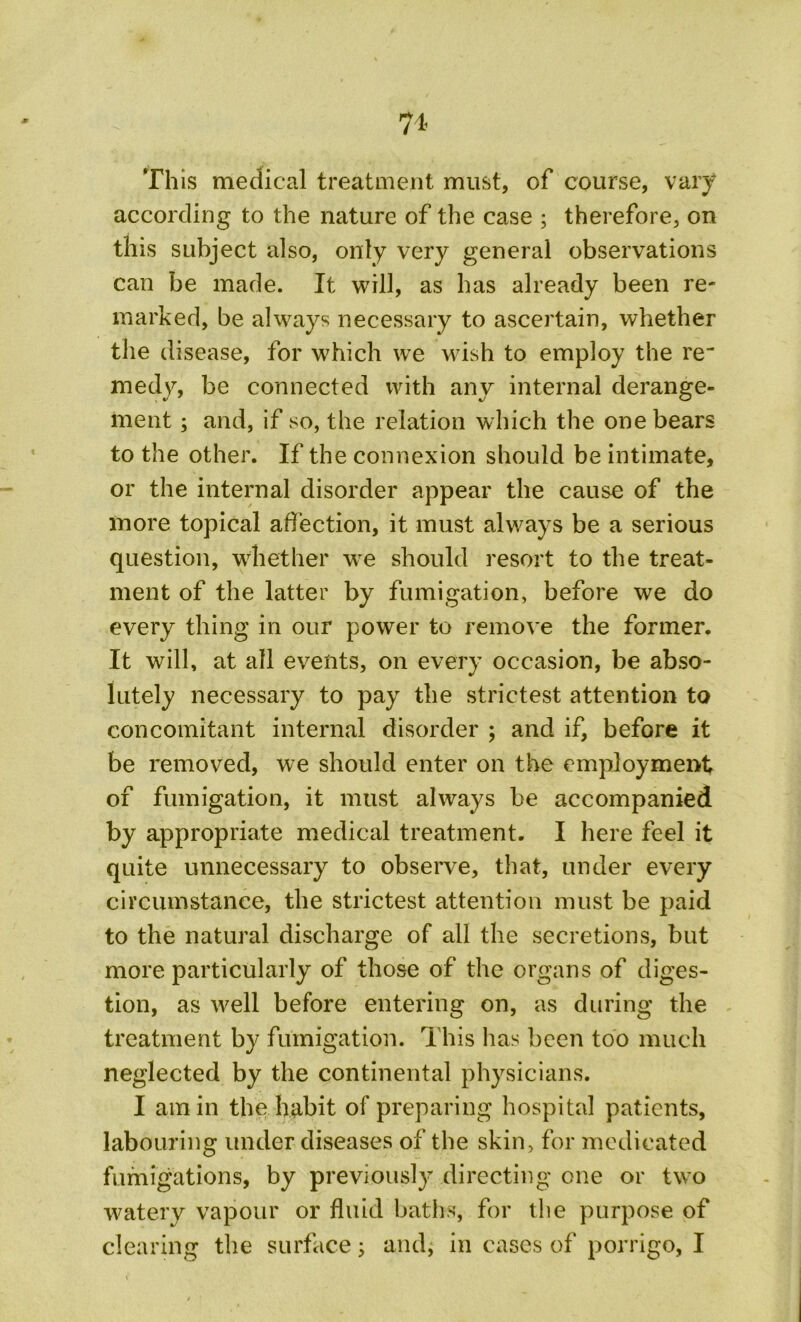 ?1- Th is medical treatment must, of course, vary according to the nature of the case ; therefore, on this subject also, only very general observations can be made. It will, as has already been re- marked, be always necessary to ascertain, whether the disease, for which we wrish to employ the re medy, be connected with any internal derange- ment ; and, if so, the relation which the one bears to the other. If the connexion should be intimate, or the internal disorder appear the cause of the more topical affection, it must always be a serious question, whether we should resort to the treat- ment of the latter by fumigation, before we do every thing in our power to remove the former. It will, at all events, on every occasion, be abso- lutely necessary to pay the strictest attention to concomitant internal disorder ; and if, before it be removed, we should enter on the employment of fumigation, it must always be accompanied by appropriate medical treatment. I here feel it quite unnecessary to observe, that, under every circumstance, the strictest attention must be paid to the natural discharge of all the secretions, but more particularly of those of the organs of diges- tion, as well before entering on, as during the treatment by fumigation. This has been too much neglected by the continental physicians. I am in the habit of preparing hospital patients, labouring under diseases of the skin, for medicated fumigations, by previously directing one or two watery vapour or fluid baths, for the purpose of clearing the surface; and,* in cases of porrigo, I