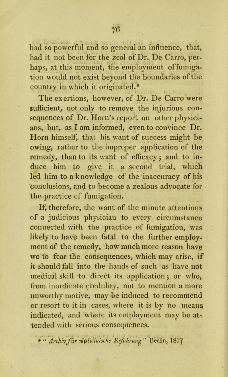 had so powerful and so general an influence, that, had it not been for the zeal of Dr. De Carro, per* haps, at this moment, the employment of fumiga- tion would not exist beyond the boundaries of the country in which it originated.* The exertions, however, of Dr. De Carro were sufficient, not only to remove the injurious con- sequences of Dr. Horn’s report on other physici- ans, but, as I am informed, even to convince Dr. Horn himself, that his want of success might be owing, rather to the improper application of the remedy, than to its want of efficacy ; and to in- duce him to give it a second trial, which led him to a knowledge of the inaccuracy of his conclusions, and to become a zealous advocate for the practice of fumigation. If, therefore, the want of the minute attentions of a judicious physician to every circumstance connected with the practice of fumigation, was likely to have been fatal to the further employ- ment of the remedy, how much more reason have we to fear the consequences, which may arise, if it should fall into the hands of such as have not medical skill to direct its application; or who, from inordinate credulity, not to mention a more unworthy motive, may be induced to recommend or resort to it in cases, where it is by no means indicated, and where its employment may be at- tended with serious consequences. * u 4 * ' » ^ Arcjuvfxt-T midicinische Erfahrimv ” Berlin, 181 ‘f