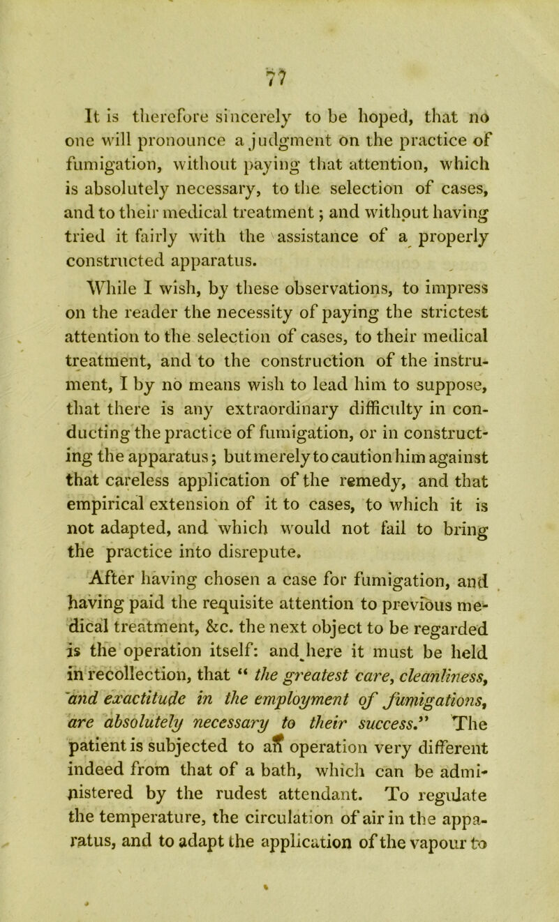 It is therefore sincerely to be hoped, that no one will pronounce a judgment on the practice of fumigation, without paying that attention, which is absolutely necessary, to the selection of cases, and to their medical treatment; and without having tried it fairly with the ' assistance of a properly constructed apparatus. While I wish, by these observations, to impress on the reader the necessity of paying the strictest attention to the selection of cases, to their medical treatment, and to the construction of the instru- ment, I by no means wish to lead him to suppose, that there is any extraordinary difficulty in con- ducting the practice of fumigation, or in construct- ing the apparatus; but merely to caution him against that careless application of the remedy, and that empirical extension of it to cases, to which it is not adapted, and which would not fail to bring the practice into disrepute. After having chosen a case for fumigation, and having paid the requisite attention to previous me- dical treatment, &c. the next object to be regarded is the operation itself: andjiere it must be held in recollection, that “ the greatest care, cleanliness, and exactitude in the employment of fumigations, are absolutely necessary to their success” The patient is subjected to aS operation very different indeed from that of a bath, which can be admi- nistered by the rudest attendant. To regulate the temperature, the circulation of air in the appa- ratus, and to adapt the application of the vapour to