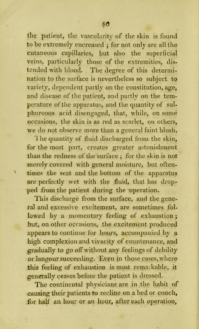 8(5 the patient, the vascularity of the skin is found to be extremely encreased ; for not only are all the cutaneous capillaries, but also the superficial veins, particularly those of the extremities, dis- tended with blood. The degree of this determi- nation to the surface is nevertheless so subject to variety, dependent partly on the constitution, age, and disease of the patient, and partly on the tem- perature of the apparatus, and the quantity of sul- phureous acid disengaged, that, while, on some occasions, the skin is as red as scarlet, on others, we do not observe more than a general faint blush. 1 he quantity of fluid discharged from the skin, for the most part, creates greater astonishment than the redness of the surface ; for the skin is not merely covered with general moisture, but often- times the seat and the bottom of the apparatus are perfectly wet with the fluid, that has drop- ped from the patient during the operation. This discharge from the surface, and the gene- ral and excessive excitement, are sometimes fol- lowed by a momentary feeling of exhaustion ; but, on other occasions, the excitement produced appears to continue for hours, accompanied by a high complexion and vivacity of countenance, and gradually to go off without any feelings of debility or langour succeeding. Even in those cases, where this feeling of exhaustion is most remar kable, it generally ceases before the patient is dressed. The continental physicians are in the habit of causing their patients to recline on a bed or couch, for half an hour or an hour, after each operation.