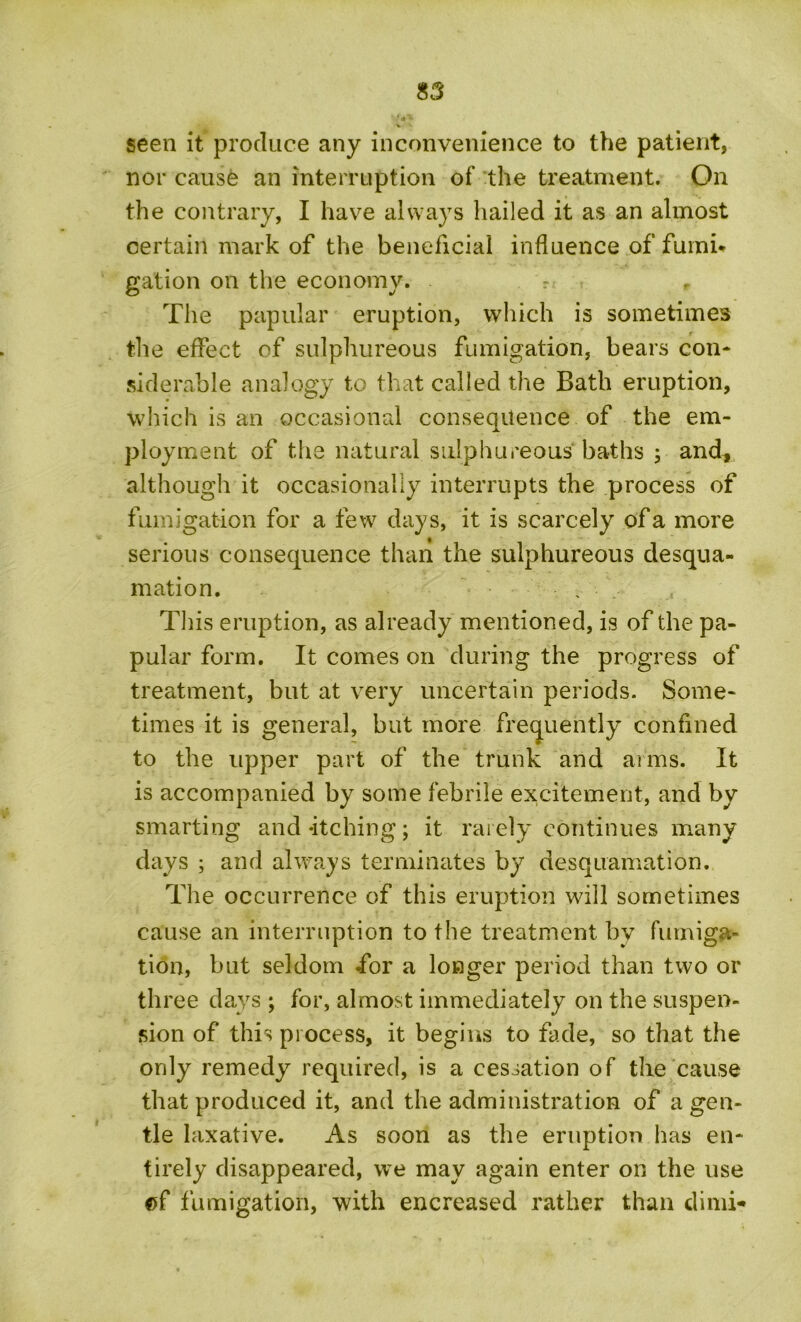 V seen it produce any inconvenience to the patient, nor cause an interruption of the treatment. On the contrary, I have always hailed it as an almost certain mark of the beneficial influence of fumi- gation on the economy. r The papular eruption, which is sometimes the effect of sulphureous fumigation, bears con- siderable analogy to that called the Bath eruption, which is an occasional consequence of the em- ployment of the natural sulphureous baths ; and, although it occasionally interrupts the process of fumigation for a few days, it is scarcely of a more serious consequence than the sulphureous desqua- mation. This eruption, as already mentioned, is of the pa- pular form. It comes on during the progress of treatment, but at very uncertain periods. Some- times it is general, but more frequently confined to the upper part of the trunk and arms. It is accompanied by some febrile excitement, and by smarting and-itching; it rarely continues many days ; and always terminates by desquamation. The occurrence of this eruption will sometimes cause an interruption to the treatment by fumiga- tion, but seldom for a longer period than two or three days ; for, almost immediately on the suspen- sion of this process, it begins to fade, so that the only remedy required, is a cessation of the cause that produced it, and the administration of a gen- tle laxative. As soon as the eruption has en- tirely disappeared, we may again enter on the use ©f fumigation, with encreased rather than dimi*