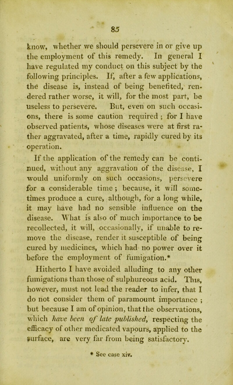 know, whether we should persevere in or give lip the employment of this remedy. In general I have regulated my conduct on this subject by the following principles. If, after a few applications, the disease is, instead of being benefited, ren- dered rather worse, it will, for the most part, be useless to persevere. But, even on such occasi- ons, there is some caution required ; for I have observed patients, whose diseases were at first ra- ther aggravated, after a time, rapidly cured by its operation. If the application of the remedy can be conti- nued, without any aggravation of the disease, I would uniformly on such occasions, persevere for a considerable time ; because, it will some- times produce a cure, although, for a long while, it may have had no sensible influence on the disease. What is also of much importance to be recollected, it will, occasionally, if unable to re- move the disease, render it susceptible of being cured by medicines, which had no power over it before the employment of fumigation.* Hitherto I have avoided alluding to any other fumigations than those of sulphureous acid. This, however, must not lead the reader to infer, that I do not consider them of paramount importance ; but because I am of opinion, that the observations, which have been of late published, respecting the efficacy of other medicated vapours, applied to the surface, are very far from being satisfactory. * See case xiv.