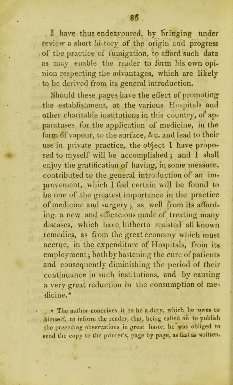 85 I have thus endeavoured, by bringing under review a short hi tory of the origin and progress of the practice of fumigation, to afford such data as may enable the reader to form his own opi- nion respecting the advantages, which are likely to be derived from its general introduction. Should these pages have the effect of promoting the establishment, at the various Hospitals and other charitable institutions in this country, of ap- paratuses for the application of medicine, in the form of vapour, to the surface, & c. and lead to their use in private practice, the object I have propo- sed to myself will be accomplished ; and I shall enjoy the gratification ,of having, in some measure, contributed to the general introduction of an im- provement, which I feel certain will be found to be one of the greatest importance in the practice of medicine and surgery ; as ivell from its afford- ing a new and efficacious mode of treating many diseases, which have hitherto resisted all known remedies, as from the great economy which mast accrue, in the expenditure of Hospitals, from its employment; both by hastening the cure of patients and consequently diminishing the period of their continuance in such institutions, and by causing a very great reduction in the consumption of me^ dicine.* * The author conceives it to be a duty, which he owes to himself, to inform the reader, that, being called on to publish the preceding observations in great haste, he was obliged to send the copy to the printer’s, page by page, as fast as written. IV.