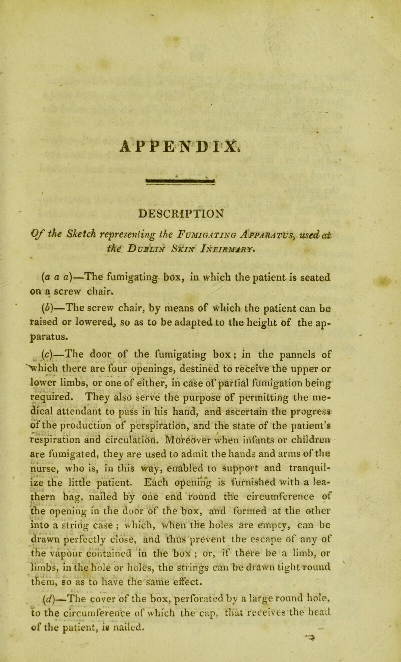 APPENDIX. I DESCRIPTION Of the Sketch representing the Fumigating Apparatus, used at the Dublin Skin Infirmary. » i (a a a)—The fumigating bdx, in which the patient is seated on a screw chair* (6)—The screw chair, by means of which the patient can be raised or lowered, so as to be adapted to the height of the ap- paratus. (c) —The door of the fumigating box; in the pannels of 'which there are four openings, destined to receive the upper or lower limbs, or one of either, in case of partial fumigation being required. They also serve the purpose of permitting the me- dical attendant to pass in his hand, and ascertain the progress of the production of perspiration, and the state of the patient’s respiration and circulation. Moreover when infants or children are fumigated, they are used to admit the hands and arms of the nurse, who is, in this way, enabled to support and tranquil- ize the little patient. Each opening is furnished with a lea- thern bag, nailed by one end round the circumference of the opening in the door of the box, and formed at the other into a string case ; which, when the holes are empty, can be drawn perfectly close, and thus prevent the escape of any of the vapour contained in the box ; or, if there be a limb, or limbs, in the hole or holes, the strings can be drawn tight round them, so as to have the same effect. (d) —The cover of the box, perforated by a large round hole, to the circumference of which the cap, that receives the head * . * .... of the patient, is nailed.