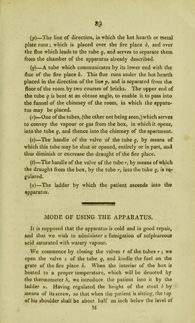 39 (p)—The line of direction, in which the hot hearth or metal plate runs; which is placed over the fire place kt and over the flue which leads to the tube q, and serves to separate them from the chamber of the apparatus already described. (y)—A tube which communicates by its lower end with the flue of the fire place k. This flue runs under the hot hearth placed in the direction of the line p, and is separated from the floor of the room by two courses of bricks. The upper end of the tube q is bent at an obtuse angle, to enable it to pass into the funnel of the chimney of the room, in which the appara* tus may be placed. (r)—One of the tubes, (the other not being seen,) which serves to convey the vapour or gas from the box, in which it opens, into the tube y, and thence into the chimney of the apartment. (5)—The handle of the valve of the tube q, by means of which this tube may be shut or opened, entirely or in part, and thus diminish or encrease the draught of the fire place. (*)—The handle of the valve of the tube r, by means of which the draught from the box, by the tube r, into the tube q, is re« gulated. (w)—The ladder by which the patient ascends into the apparatus. MODE OF USING THE APPARATUS. It is supposed that the apparatus is cold and in good repair, and that we wish to administer a fumigation of sulphureous acid saturated with w*atery vapour. We commence by closing the valves t of the tubes r; we open the valve 5 of the tube q, and kindle the fuel on the grate of the fire place k. When the interior of the box is heated to a proper temperature, which will be denoted by the thermometer h, we introduce the patient into it by the ladder u. Having regulated the height of the stool b by means of its screw, so that when the patient is sitting, the top of his shoulder shall be about half an inch below the level of M