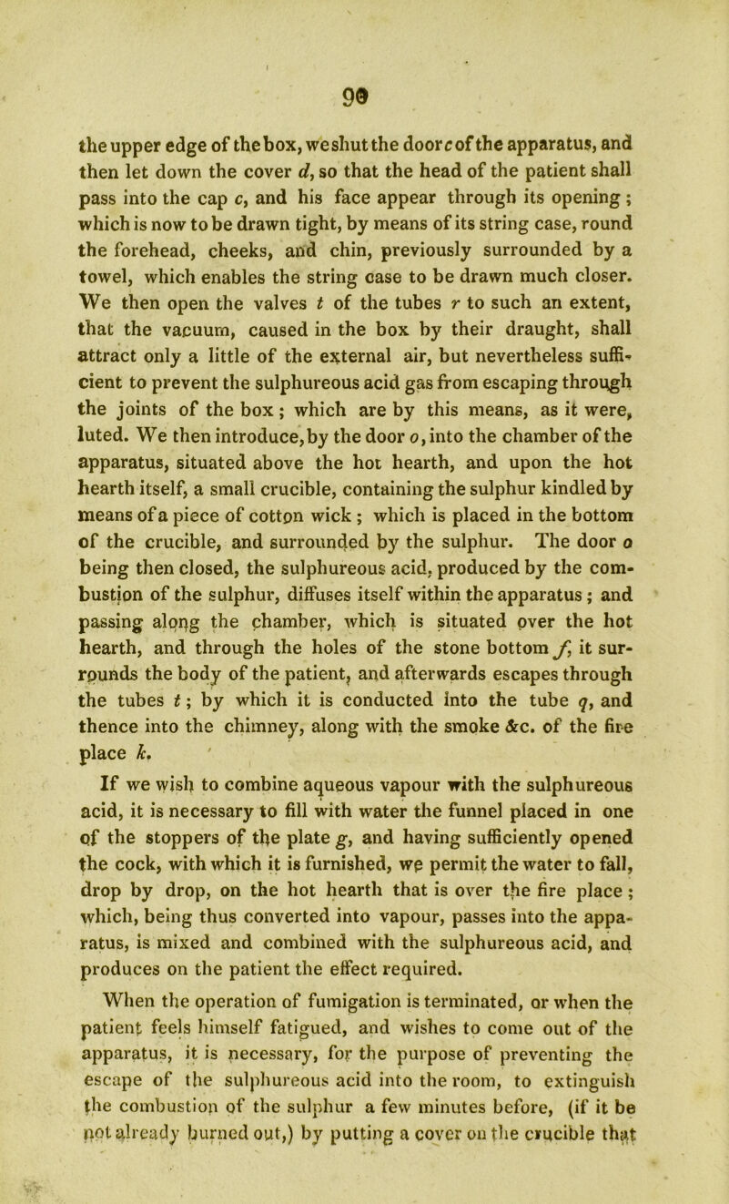 99 the upper edge of the box, we shut the door c of the apparatus, and then let down the cover d, so that the head of the patient shall pass into the cap c, and his face appear through its opening ; which is now to be drawn tight, by means of its string case, round the forehead, cheeks, and chin, previously surrounded by a towel, which enables the string case to be drawn much closer. We then open the valves t of the tubes r to such an extent, that the vacuum, caused in the box by their draught, shall attract only a little of the external air, but nevertheless suffi- cient to prevent the sulphureous acid gas from escaping through the joints of the box ; which are by this means, as it were, luted. We then introduce, by the door o,into the chamber of the apparatus, situated above the hot hearth, and upon the hot hearth itself, a small crucible, containing the sulphur kindled by means of a piece of cotton wick ; which is placed in the bottom of the crucible, and surrounded by the sulphur. The door o being then closed, the sulphureous acid, produced by the com- bustion of the sulphur, diffuses itself within the apparatus; and passing alqrjg the chamber, which is situated over the hot hearth, and through the holes of the stone bottom f, it sur- rounds the body of the patient, and afterwards escapes through the tubes t; by which it is conducted into the tube q, and thence into the chimney, along with the smoke &c. of the fire place Jc, If we wish to combine aqueous vapour with the sulphureous acid, it is necessary to fill with water the funnel placed in one qf the stoppers of the plate g, and having sufficiently opened the cock, with which it is furnished, we permit the water to fall, drop by drop, on the hot hearth that is over the fire place; which, being thus converted into vapour, passes into the appa- ratus, is mixed and combined with the sulphureous acid, and produces on the patient the effect required. When the operation of fumigation is terminated, or when the patient feels himself fatigued, and wishes to come out of the apparatus, it is necessary, for the purpose of preventing the escape of the sulphureous acid into the room, to extinguish the combustion of the sulphur a few minutes before, (if it be pot already burned out,) by putting a cover on the crucible that