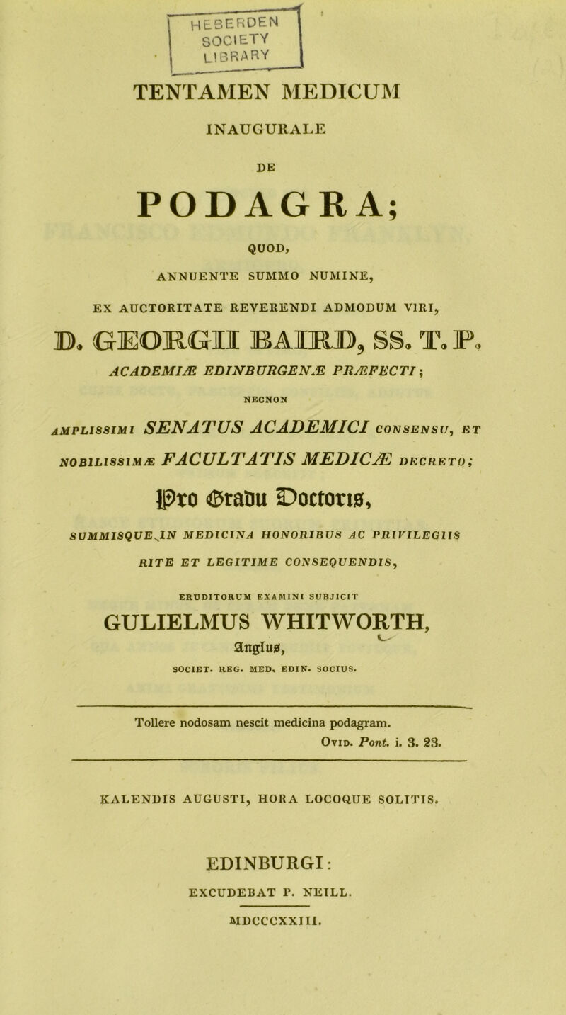 heberden SOCIETY library TENTAMEN MEDICUM INAUGURALE DE PODAGRA; QUOD, ANNUENTE SUMMO NUMINE, EX AUCTORITATE REVERENDI ADMODUM VIRI, B. GEORGII B AIR», SS, T, P, ACADEMIjE EDINBURGEN.E PR/EFECTI \ KECNON amplissimi senatus ACADEMICI CONSENSU, ET NOBILISSIMM FACULTATIS MEDICAE decreto; Ipto <5tanu Boctorw, SUMMISQUEJLN MEDICINA HONORIBUS AC PRIVILEGIIS RITE ET LEGITIME CONSEQUENDIS, ERUDITORUM EXAMINI SUBJICIT GULIELMUS WHITWORTH, anglujei, SOCIET. REG. MED, EDIN. SOCIUS. Tollere nodosam nescit medicina podagram. OviD. Pont. i. 3. 23. KALENDIS AUGUSTI, HORA LOCOQUE SOLITIS. EDINBURGI: EXCUDEBAT P. NETLL. MDCCCXXIII.