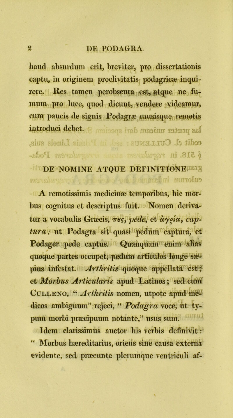 haud absurdum erit, breviter, pro dissertationis captu, in originem proclivitatis podagricae inqui- rere» Res tamen perobscura j esit, ^tque ne fu- mum ^ pro luce, quod dicunt, vendere videamur^ cum paucis de signis Podagrae causisque r^^tis introduci debet. “ aj £H£oinu lojosiq 2bI DE NOMINE ATQUE DEFINITldNE.^^^*^^ A remotissimis medicinae temporibus, bic mor- bus cognitus et descriptus fuitr Nomen deriva- tur a vocabulis Graecis, •Trsg, pdde^ et ocy^ict, cap- tura; ut Podagra sit quai^i j^dumcaptura, et Podager pede captus. ' Quanqttam enim quoque partes occupeti pedutn articulos longe pius ■ infestat. ^rthritis quoijue appellatu’ f et Morhus At'ticularis apud Latinos; sed cU5^ CuLLENO, “ Arthritis nomen, utpote aptid in^ dicos ambiguum” rejeci, “ Podagra voce, ut ty- pum morbi praecipuum notante,” usus sum. Idem clarissimus auctor his verbis definivit: “ Morbus haereditarius, oriens sine causa externa evidente, sed praeeunte plerumque ventriculi af-