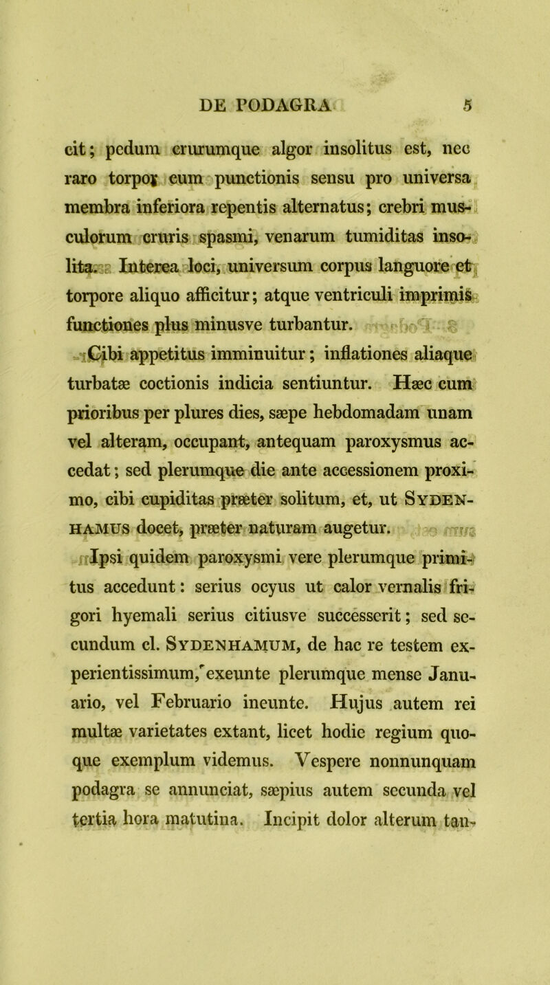 cit; pedum criuumque algor insolitus est, nec raro torpoj cumopunctionis sensu pro universa^ membra inferiora repentis alternatus; crebri mus-“3 culorum cruris spasmi, venarum tumiditas insoni lita?38 Interea 4oci, universum corpus languore#^; torpore aliquo afficitur; atque ventriculi imprii^ti^, functiones plus minusve turbantur. ^ =ii^bi .appetitus imminuitur; inflationes aliaque turbatae coctionis indicia sentiuntur. Haec cum prioribus per plures dies, saepe hebdomadam unam vel alteram, occupairt, antequam paroxysmus ac- cedat ; sed plerumque die ante accessionem proxi- mo, cibi cupiditas ipraeter solitum, et, ut Syden- HAMUS docete praeter naturam augetur. nlpsi quidem paroxysmi vere plerumque primi4 tus accedunt: serius ocyus ut calor vernalis fri- gori hyemali serius citiusve successerit; sed se- cundum cl. SydemHAMUM, de hac re testem ex- perientissimum,''exeunte plerumque mense Janu- ario, vel Februario ineunte. Hujus autem rei multae varietates extant, licet hodie regium quo- que exemplum videmus. Vespere nonnunquam podagra se annunciat, saepius autem secunda vel tertia hora matutina. Incipit dolor alterum tau-