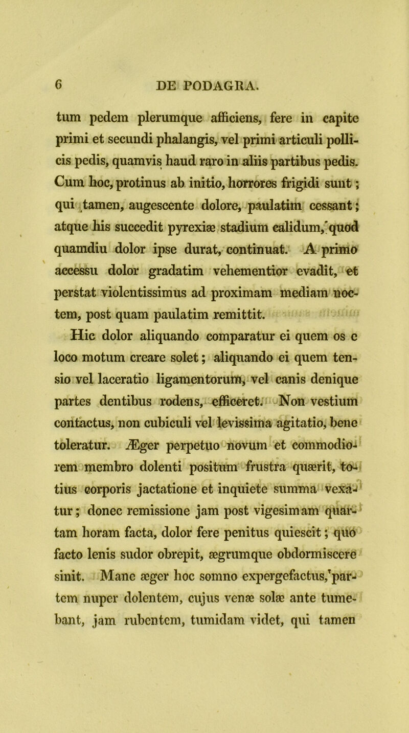 tum pedem plerumque afficiens, fere in capite primi et secundi phalangis, vel primi articuli polli- cis pedis, quamvis haud raro in aliis partibus pedis. Cum hoc, protinus ab initio, horrores frigidi sunt; qui tamen, augescente dolore, paulatim cessant; atque Ilis succedit pyrexiae, stadium calidum,'quod quamdiu dolor ipse durat, continuat. jA primo accessu dolor gradatim vehementior evadit, et perstat violentissimus ad proximam mediam noc- tem, post quam paulatim remittit. Hic dolor aliquando comparatur ei quem os e loco motum creare solet; aliquando ei quem ten- sio vel laceratio ligamentoruift^ vel canis denique partes dentibus rodens,i efficiet»- '^Non vestium contactus, non cubiculi vel levissima agitatio, bene» toleratur. jEger perpetuo-novum et commodio- rem membro dolenti positum frustra quaerit, to^ ' tius corporis jactatione et inquiete summa ^ vexa tur; donec remissione jam post vigesimam quar-^ tam horam facta, dolor fere penitus quiescit; quo facto lenis sudor obrepit, aegrumque obdormiscere sinit. Mane aeger hoc somno expergefactus,’parj^ tem nuper dolentem, cujus venae solae ante tume- bant, jam rubentem, tumidam videt, qui tamen