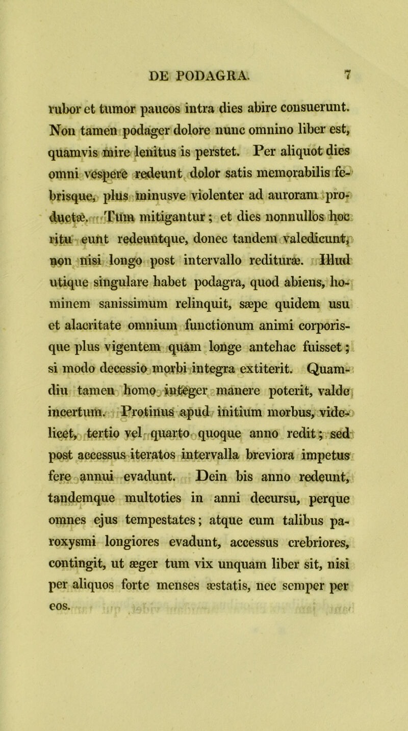 rubor et tumor paucos intra dies abire consuerunt. Non tamen podager dolore nunc omnino liber est, quamvis mire lenitus is perstet. Per aliquot dies omni vespere redeunt dolor satis memorabilis fe- brisque, pluS'^lninusve violenter ad auroram ^pro- ducte&.^^frTtlm mitigantur; et dies nonnullos hoc ritit eunt redeuntque, donec tandem valedicunt^ non nisi longo post intervallo rediturae. jnIRud utique singulare habet podagra, quod abiens, ho- minem sanissimum relinquit, saepe quidem usu et alacritate omnium functionum animi corporis- que plus vigentem quam longe antehac fuisset; si modo decessio morbiiintegra extiterit. Quam^i diu tamen homoj inil^gei^g manere poterit, valdea incertum/ Protiiluo apud/initium morbus, ^vide- licet, tertio velf quarto quoque anno redit;,sed^ post accessus iteratos intervalla breviora impetus feret,annui evadunt. Dein bis anno redeunt, tandemque multoties in anni decursu, perque omnes ejus tempestates; atque cum talibus pa- roxysmi longiores evadunt, accessus crebriores, contingit, ut aeger tum vix unquam liber sit, nisi per aliquos forte menses aestatis, nec semper per eos.