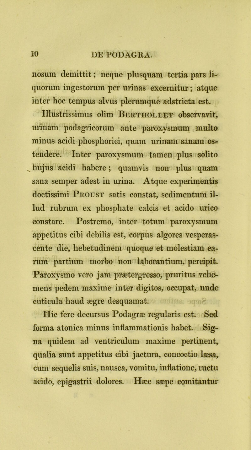 nosum demittit; neque plusquam tertia pars li- quorum ingestorum per urinas excernitur; atque inter hoc tempus alvus plerumque adstricta est. Illustrissimus olim Berthollet observavit, urinam podagricorum ante paroxysmum multo minus acidi phosphorici, quam urinam sanam os- tendere. Inter paroxysmum tamen plus solito ^hujus acidi habere; quamvis non plus< quam sana semper adest in urina. Atque experimentis doctissimi Proust satis constat, sedimentum il- lud rubrum ex phosphate calcis et acido urico constare. Postremo, inter totum paroxysmum appetitus cibi debilis est, corpus algores vesperas- cente die, hebetudinem quoque et molestiam ea- rum partium morbo non laborantium, percipit. Paroxysmo vero jam praetergresso, pruritus vehe- mens pedem maxime inter digitos, occupat, unde cuticula haud aegre desquamat. . Hic fere decursus Podagrae regularis est. Sed forma atonica minus inflammationis habet. Sig- na quidem ad ventriculum maxime pertinent, qualia sunt appetitus cibi jactura, concoctio laesa, cum sequelis suis, nausea, vomitu, inflatione, ructu acido, epigastrii dolores. Haec saepe comitantur