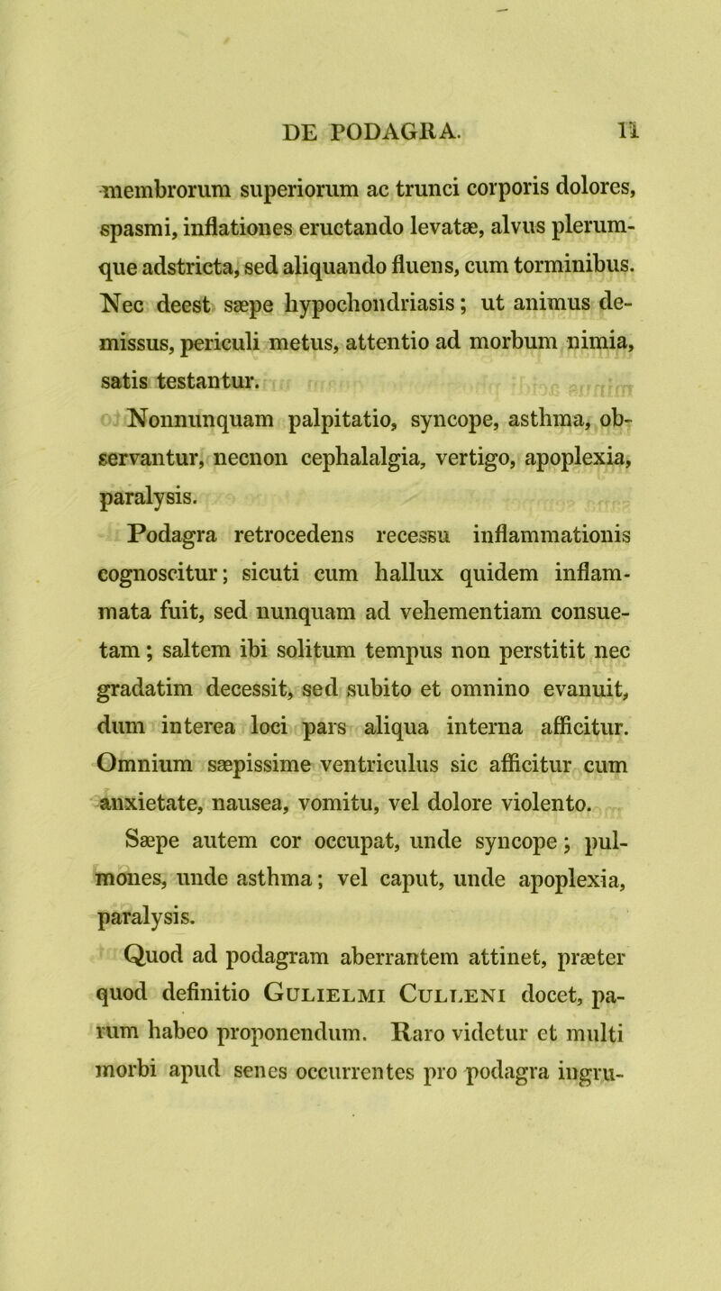 membrorum superiorum ac trunci corporis dolores, spasmi, inflationes eructando levatae, alvus plerum- que adstricta, sed aliquando fluens, cum torminibus. Nec deest) saepe hypochondriasis; ut animus de- missus, periculi metus, attentio ad morbum nimia, satis testantur. o^Nonnunquam palpitatio, syncope, asthma, ob- servantur, necnon cephalalgia, vertigo, apoplexia, paralysis. Podagra retrocedens recessu inflammationis cognoscitur; sicuti cum hallux quidem inflam- mata fuit, sed nunquam ad vehementiam consue- tam ; saltem ibi solitum tempus non perstitit nec gradatim decessit, sed subito et omnino evanuit, dum interea loci pars aliqua interna aflicitur. Omnium sagpissime ventriculus sic afficitur cum anxietate, nausea, vomitu, vel dolore violento. „ Saepe autem cor occupat, unde syncope; pul- mones, unde asthma; vel caput, unde apoplexia, paralysis. Quod ad podagram aberrantem attinet, praeter quod definitio Gulielmi Cult.eni docet, pa- rum habeo proponendum. Raro videtur et multi morbi apud senes occurrentes pro podagra ingru-