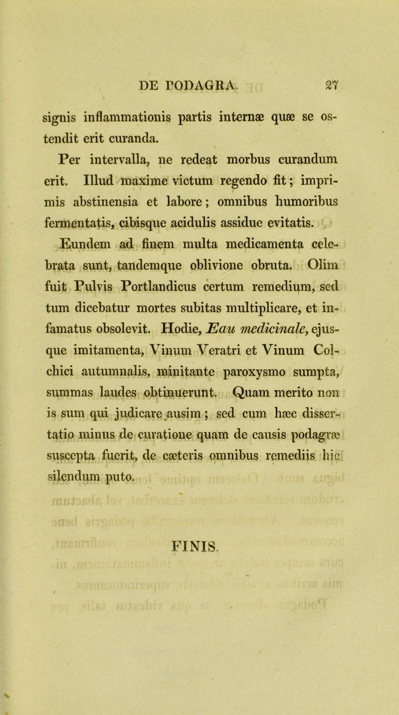 signis inflammationis partis internae quae se os- tendit erit curanda. Per intervalla, ne redeat morbus curandum erit. Illud maxime victum regendo fit; impri- mis abstinensia et labore; omnibus humoribus fermentatis, cibisque acidulis assidue evitatis. Eundem ad finem multa medicamenta cele- brata sunt, tandemque oblivione obruta. Olim fuit Pulvis Portlandicus certum remedium, sed tum dicebatur mortes subitas multiplicare, et in- famatus obsolevit. Hodie, Eau medicinale, ejus- que imitamenta. Vinum Veratri et Vinum Col- chici autumnalis, minitante paroxysmo sumpta, summas laudes obtinuerunt. Quam merito non is sum qui judicare ausim ; sed cum haec disser- tatio minus de curatione quam de causis podagra? suscepta fuerit, de caeteris omnibus remediis hic silendum puto. FINIS.