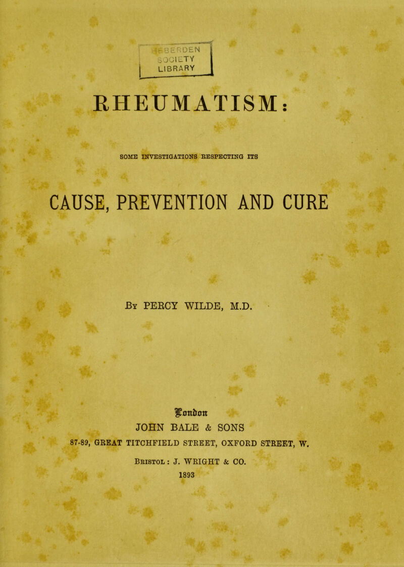 SOCIETY : LIBRARY I RHEUMATISM: SOME INVESTIGATIONS RESPECTING ITS CAUSE, PREVENTION AND CURE By PERCY WILDE, M.D. Sfottton JOHN BALE & SONS 87-89, GREAT TITCHFIELD STREET, OXFORD STREET, W. Bristol : J. WRIGHT & CO. 1893