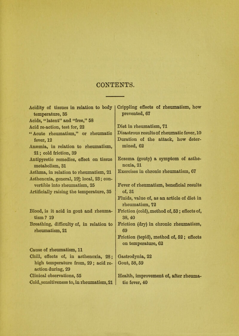 CONTENTS. Acidity of tissues in relation to body temperature, 35 Acids, “latent” and “free,” 58 Acid re-action, test for, 22 “ Acute rheumatism,” or rheumatic fever, 12 Ansemia, in relation to rheumatism, 21; cold friction, 39 Antipyretic remedies, effect on tissue metabolism, 31 Asthma, in relation to rheumatism, 21 Asthenoxia, general, 19]; local, 23; con- vertible into rheumatism, 25 Artificially raising the temperature, 35 Blood, is it acid in gout and rheuma- tism? 19 Breathing, difficulty of, in relation to rheumatism, 21 Cause of rheumatism, 11 Chill, effects of, in asthenoxia, 28; high temperature from, 29 ; acid re- action during, 29 Clinical observations, 55 Cold, sensitiveness to, in rheumatism, 21 Crippling effects of rheumatism, how prevented, 67 Diet in rheumatism, 71 Disastrous results of rheumatic fever, 10 Duration of the attack, how deter- mined, 62 Eczema (gouty) a symptom of asthe- noxia, 21 Exercises in chronic rheumatism, 67 Fever of rheumatism, beneficial results of, 31 Fluids, value of, as an article of diet in rheumatism, 72 Friction (cold),method of, 53 ; effects of, 38, 40 Friction (dry) in chronic rheumatism, 69 Friction (tepid), method of, 52 ; effects on temperature, 62 Gastrodynia, 22 Gout, 58, 59 Health, improvement of, after rheuma- tic fever, 40