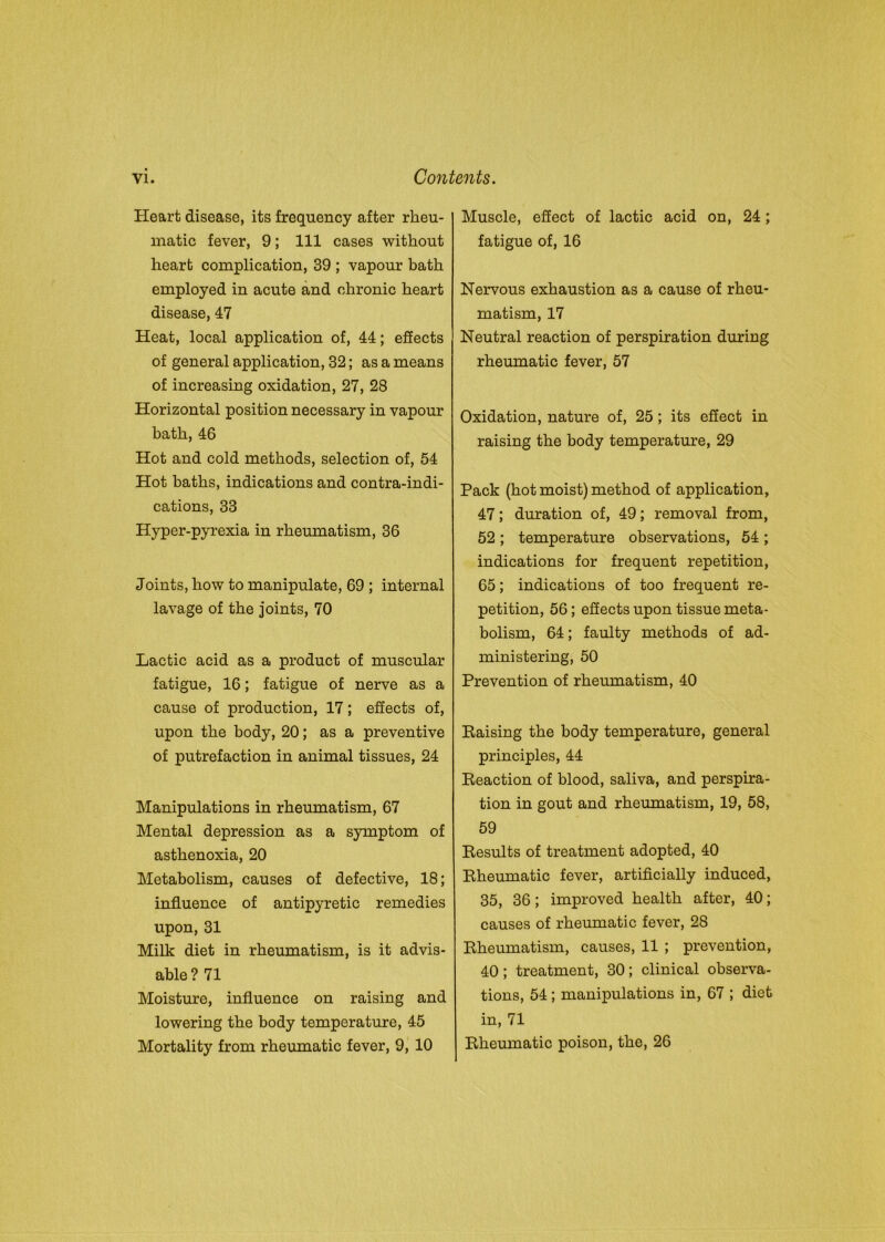 Heart disease, its frequency after rheu- matic fever, 9; 111 cases without heart complication, 39 ; vapour bath employed in acute and chronic heart disease, 47 Heat, local application of, 44; effects of general application, 32; as a means of increasing oxidation, 27, 28 Horizontal position necessary in vapour bath, 46 Hot and cold methods, selection of, 54 Hot baths, indications and contra-indi- cations, 33 Hyper-pyrexia in rheumatism, 36 Joints, how to manipulate, 69 ; internal lavage of the joints, 70 Lactic acid as a product of muscular fatigue, 16; fatigue of nerve as a cause of production, 17; effects of, upon the body, 20; as a preventive of putrefaction in animal tissues, 24 Manipulations in rheumatism, 67 Mental depression as a symptom of asthenoxia, 20 Metabolism, causes of defective, 18; influence of antipyretic remedies upon, 31 Milk diet in rheumatism, is it advis- able ? 71 Moisture, influence on raising and lowering the body temperature, 45 Mortality from rheumatic fever, 9, 10 Muscle, effect of lactic acid on, 24; fatigue of, 16 Nervous exhaustion as a cause of rheu- matism, 17 Neutral reaction of perspiration during rheumatic fever, 57 Oxidation, nature of, 25 ; its effect in raising the body temperature, 29 Pack (hot moist) method of application, 47; duration of, 49; removal from, 52 ; temperature observations, 54 ; indications for frequent repetition, 65; indications of too frequent re- petition, 56; effects upon tissue meta- bolism, 64; faulty methods of ad- ministering, 50 Prevention of rheumatism, 40 Raising the body temperature, general principles, 44 Reaction of blood, saliva, and perspira- tion in gout and rheumatism, 19, 58, 59 Results of treatment adopted, 40 Rheumatic fever, artificially induced, 35, 36; improved health after, 40; causes of rheumatic fever, 28 Rheumatism, causes, 11 ; prevention, 40; treatment, 30; clinical observa- tions, 54 ; manipulations in, 67 ; diet in, 71 Rheumatic poison, the, 26