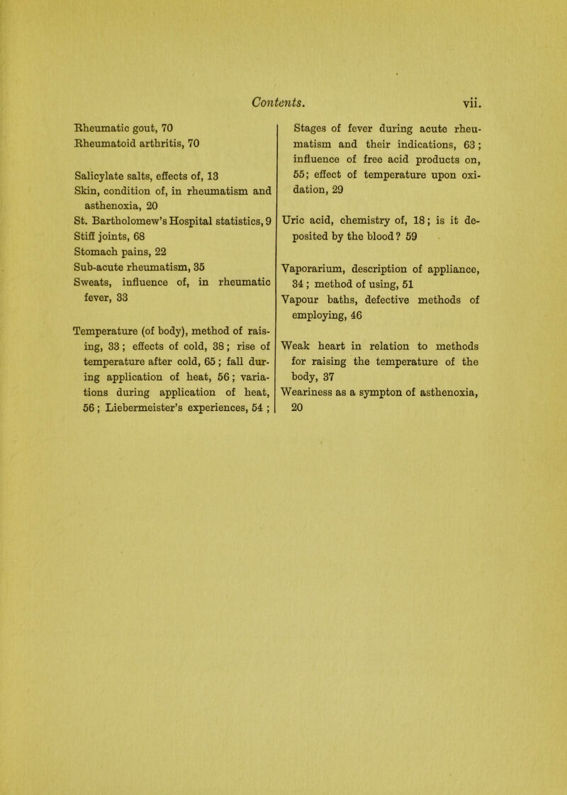 Rheumatic gout, 70 Rheumatoid arthritis, 70 Salicylate salts, effects of, 13 Skin, condition of, in rheumatism and asthenoxia, 20 St. Bartholomew’s Hospital statistics, 9 Stiff joints, 68 Stomach pains, 22 Sub-acute rheumatism, 35 Sweats, influence of, in rheumatic fever, 33 Temperature (of body), method of rais- ing, 33; effects of cold, 38; rise of temperature after cold, 65 ; fall dur- ing application of heat, 56; varia- tions during application of heat, 56 ; Liebermeister’s experiences, 54 ; • • Stages of fever during acute rheu- matism and their indications, 63; influence of free acid products on, 55; effect of temperature upon oxi- dation, 29 Uric acid, chemistry of, 18; is it de- posited by the blood ? 59 Vaporarium, description of appliance, 34 ; method of using, 51 Vapour baths, defective methods of employing, 46 Weak heart in relation to methods for raising the temperature of the body, 37 Weariness as a sympton of asthenoxia, 20