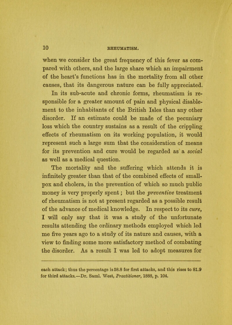 when we consider the great frequency of this fever as com- pared with others, and the large share which an impairment of the heart’s functions has in the mortality from all other causes, that its dangerous nature can be fully appreciated. In its sub-acute and chronic forms, rheumatism is re- sponsible for a greater amount of pain and physical disable- ment to the inhabitants of the British Isles than any other disorder. If an estimate could be made of the pecuniary loss which the country sustains as a result of the crippling effects of rheumatism on its working population, it would represent such a large sum that the consideration of means for its prevention and cure would be regarded as a social as well as a medical question. The mortality and the suffering which attends it is infinitely greater than that of the combined effects of small- pox and cholera, in the prevention of which so much public money is very properly spent; but the preventive treatment of rheumatism is not at present regarded as a possible result of the advance of medical knowledge. In respect to its cure, I will only say that it was a study of the unfortunate results attending the ordinary methods employed which led me five years ago to a study of its nature and causes, with a view to finding some more satisfactory method of combating the disorder. As a result I was led to adopt measures for each attack; thus the percentage is 58.8 for first attacks, and this rises to 81.9 for third attacks.—Dr. Sami. West, Practitioner, 1888, p. 104.