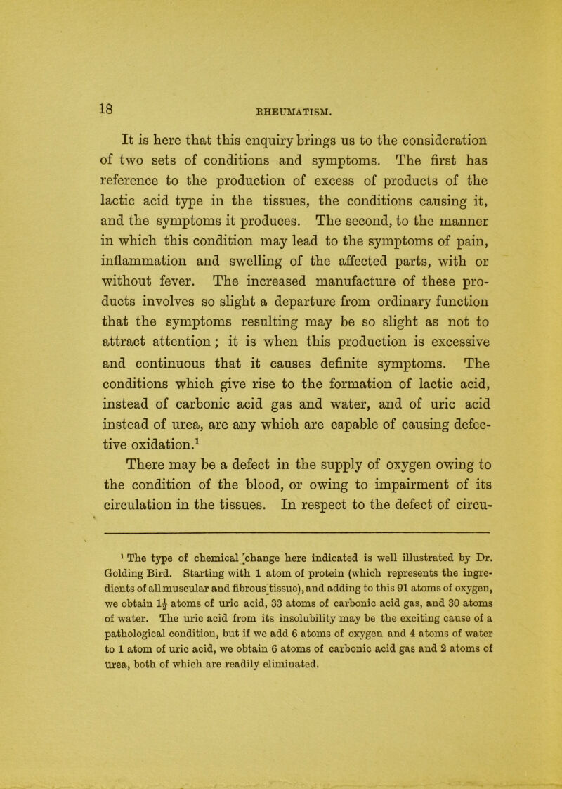 It is here that this enquiry brings us to the consideration of two sets of conditions and symptoms. The first has reference to the production of excess of products of the lactic acid type in the tissues, the conditions causing it, and the symptoms it produces. The second, to the manner in which this condition may lead to the symptoms of pain, inflammation and swelling of the affected parts, with or without fever. The increased manufacture of these pro- ducts involves so slight a departure from ordinary function that the symptoms resulting may be so slight as not to attract attention ; it is when this production is excessive and continuous that it causes definite symptoms. The conditions which give rise to the formation of lactic acid, instead of carbonic acid gas and water, and of uric acid instead of urea, are any which are capable of causing defec- tive oxidation.1 There may be a defect in the supply of oxygen owing to the condition of the blood, or owing to impairment of its circulation in the tissues. In respect to the defect of circu- 1 The type of chemical [change here indicated is well illustrated by Dr. Golding Bird. Starting with 1 atom of protein (which represents the ingre- dients of all muscular and fibrous]tissue), and adding to this 91 atoms of oxygen, we obtain atoms of uric acid, 33 atoms of carbonic acid gas, and 30 atoms of water. The uric acid from its insolubility may be the exciting cause of a pathological condition, but if we add 6 atoms of oxygen and 4 atoms of water to 1 atom of uric acid, we obtain 6 atoms of carbonic acid gas and 2 atoms of Urea, both of which are readily eliminated.