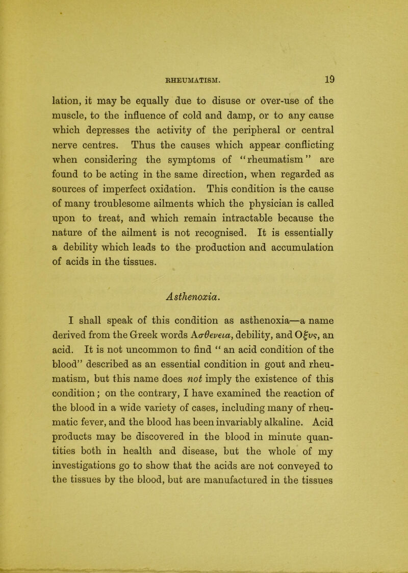 lation, it may be equally due to disuse or over-use of the muscle, to the influence of cold and damp, or to any cause which depresses the activity of the peripheral or central nerve centres. Thus the causes which appear conflicting when considering the symptoms of “rheumatism” are found to be acting in the same direction, when regarded as sources of imperfect oxidation. This condition is the cause of many troublesome ailments which the physician is called upon to treat, and which remain intractable because the nature of the ailment is not recognised. It is essentially a debility which leads to the production and accumulation of acids in the tissues. Asthenoxia. I shall speak of this condition as asthenoxia—a name derived from the Greek words Aadeveca, debility, and Ofu?, an acid. It is not uncommon to find “ an acid condition of the blood” described as an essential condition in gout and rheu- matism, but this name does not imply the existence of this condition; on the contrary, I have examined the reaction of the blood in a wide variety of cases, including many of rheu- matic fever, and the blood has been invariably alkaline. Acid products may be discovered in the blood in minute quan- tities both in health and disease, but the whole of my investigations go to show that the acids are not conveyed to the tissues by the blood, but are manufactured in the tissues