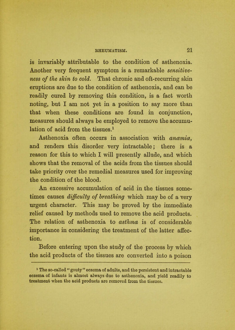 is invariably attributable to the condition of asthenoxia. Another very frequent symptom is a remarkable sensitive- ness of the shin to cold. That chronic and oft-recurring skin eruptions are due to the condition of asthenoxia, and can be readily cured by removing this condition, is a fact worth noting, but I am not yet in a position to say more than that when these conditions are found in conjunction, measures should always be employed to remove the accumu- lation of acid from the tissues.1 Asthenoxia often occurs in association with anaemia, and renders this disorder very intractable; there is a reason for this to which I will presently allude, and which shows that the removal of the acids from the tissues should take priority over the remedial measures used for improving the condition of the blood. An excessive accumulation of acid in the tissues some* times causes difficulty of breathing which may be of a very urgent character. This may be proved by the immediate relief caused by methods used to remove the acid products. The relation of asthenoxia to asthma is of considerable importance in considering the treatment of the latter affec- tion. Before entering upon the study of the process by which the acid products of the tissues are converted into a poison 1 The so-called “ gouty ” eczema of adults, and the persistent and intractable eczema of infants is almost always due to asthenoxia, and yield readily to treatment when the acid products are removed from the tissues.