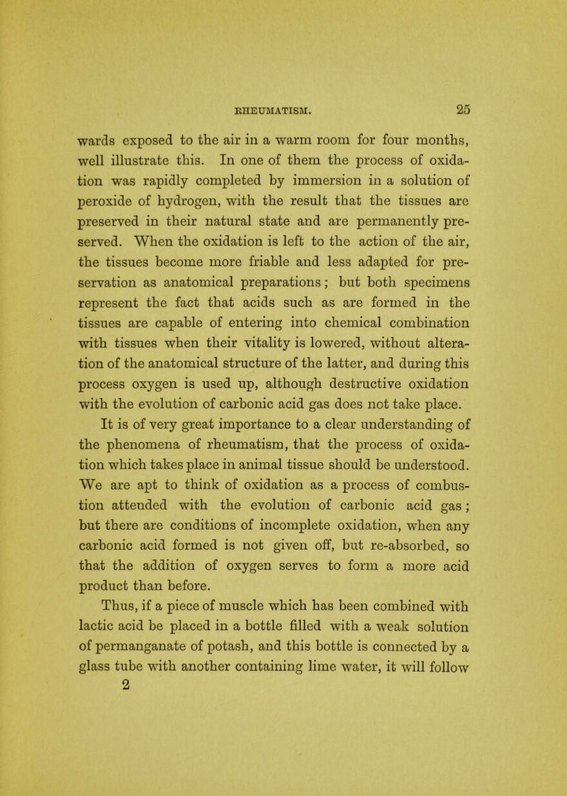 wards exposed to the air in a warm room for four months, well illustrate this. In one of them the process of oxida- tion was rapidly completed by immersion in a solution of peroxide of hydrogen, with the result that the tissues are preserved in their natural state and are permanently pre- served. When the oxidation is left to the action of the air, the tissues become more friable and less adapted for pre- servation as anatomical preparations; but both specimens represent the fact that acids such as are formed in the tissues are capable of entering into chemical combination with tissues when their vitality is lowered, without altera- tion of the anatomical structure of the latter, and during this process oxygen is used up, although destructive oxidation with the evolution of carbonic acid gas does not take place. It is of very great importance to a clear understanding of the phenomena of rheumatism, that the process of oxida- tion which takes place in animal tissue should be understood. We are apt to think of oxidation as a process of combus- tion attended with the evolution of carbonic acid gas; but there are conditions of incomplete oxidation, when any carbonic acid formed is not given off, but re-absorbed, so that the addition of oxygen serves to form a more acid product than before. Thus, if a piece of muscle which has been combined with lactic acid be placed in a bottle filled with a wTeak solution of permanganate of potash, and this bottle is connected by a glass tube with another containing lime water, it will follow 2
