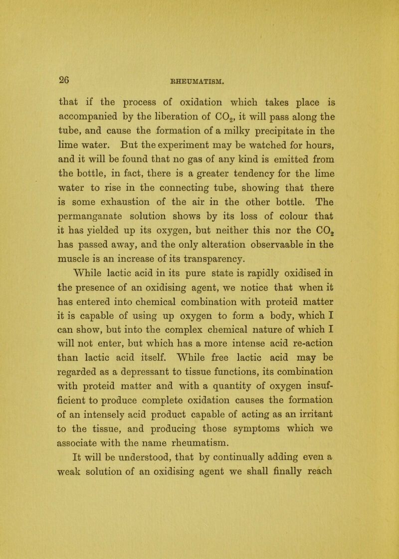 that if the process of oxidation which takes place is accompanied by the liberation of C02, it will pass along the tube, and cause the formation of a milky precipitate in the lime water. But the experiment may be watched for hours, and it will be found that no gas of any kind is emitted from the bottle, in fact, there is a greater tendency for the lime water to rise in the connecting tube, showing that there is some exhaustion of the air in the other bottle. The permanganate solution shows by its loss of colour that it has yielded up its oxygen, but neither this nor the C02 has passed away, and the only alteration observaable in the muscle is an increase of its transparency. While lactic acid in its pure state is rapidly oxidised in the presence of an oxidising agent, we notice that when it has entered into chemical combination with proteid matter it is capable of using up oxygen to form a body, which I can show, but into the complex chemical nature of which I will not enter, but which has a more intense acid re-action than lactic acid itself. While free lactic acid may be regarded as a depressant to tissue functions, its combination with proteid matter and with a quantity of oxygen insuf- ficient to produce complete oxidation causes the formation of an intensely acid product capable of acting as an irritant to the tissue, and producing those symptoms which we associate with the name rheumatism. It will be understood, that by continually adding even a weak solution of an oxidising agent we shall finally reach