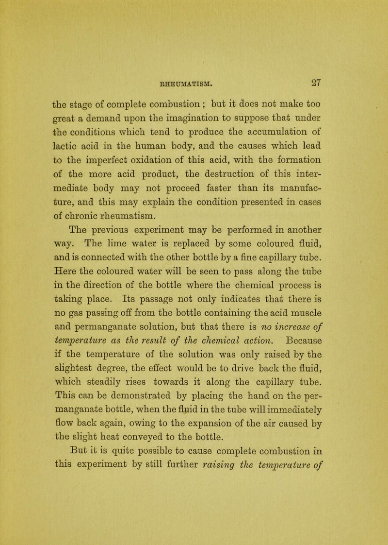 the stage of complete combustion ; but it does not make too great a demand upon the imagination to suppose that under the conditions which tend to produce the accumulation of lactic acid in the human body, and the causes which lead to the imperfect oxidation of this acid, with the formation of the more acid product, the destruction of this inter- mediate body may not proceed faster than its manufac- ture, and this may explain the condition presented in cases of chronic rheumatism. The previous experiment may be performed in another way. The lime water is replaced by some coloured fluid, and is connected with the other bottle by a fine capillary tube. Here the coloured water will be seen to pass along the tube in the direction of the bottle where the chemical process is taking place. Its passage not only indicates that there is no gas passing off from the bottle containing the acid muscle and permanganate solution, but that there is no increase of temperature as the result of the chemical action. Because if the temperature of the solution was only raised by the slightest degree, the effect would be to drive back the fluid, which steadily rises towards it along the capillary tube. This can be demonstrated by placing the hand on the per- manganate bottle, when the fluid in the tube will immediately flow back again, owing to the expansion of the air caused by the slight heat conveyed to the bottle. But it is quite possible to cause complete combustion in this experiment by still further raising the temperature of