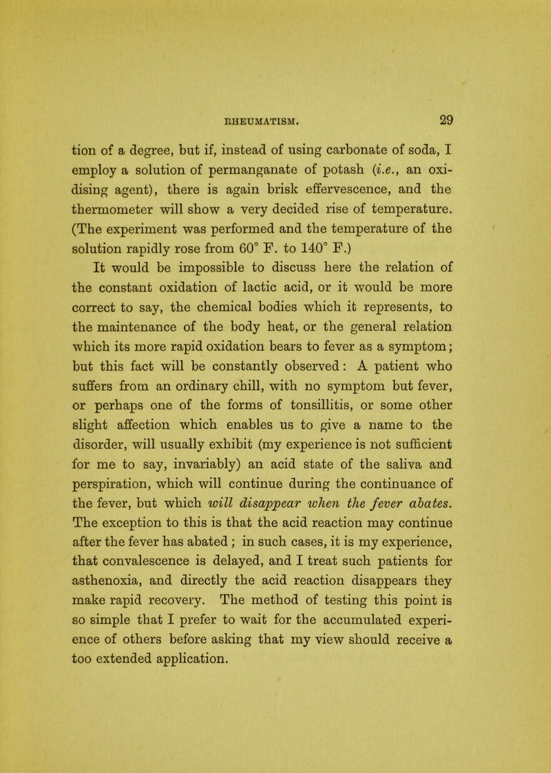 tion of a degree, but if, instead of using carbonate of soda, I employ a solution of permanganate of potash (i.e., an oxi- dising agent), there is again brisk effervescence, and the thermometer will show a very decided rise of temperature. (The experiment was performed and the temperature of the solution rapidly rose from 60° F. to 140° F.) It would be impossible to discuss here the relation of the constant oxidation of lactic acid, or it would be more correct to say, the chemical bodies which it represents, to the maintenance of the body heat, or the general relation which its more rapid oxidation bears to fever as a symptom; but this fact will be constantly observed: A patient who suffers from an ordinary chill, with no symptom but fever, or perhaps one of the forms of tonsillitis, or some other slight affection which enables us to give a name to the disorder, will usually exhibit (my experience is not sufficient for me to say, invariably) an acid state of the saliva and perspiration, which will continue during the continuance of the fever, but which will disappear when the fever abates. The exception to this is that the acid reaction may continue after the fever has abated ; in such cases, it is my experience, that convalescence is delayed, and I treat such patients for asthenoxia, and directly the acid reaction disappears they make rapid recovery. The method of testing this point is so simple that I prefer to wait for the accumulated experi- ence of others before asking that my view should receive a too extended application.