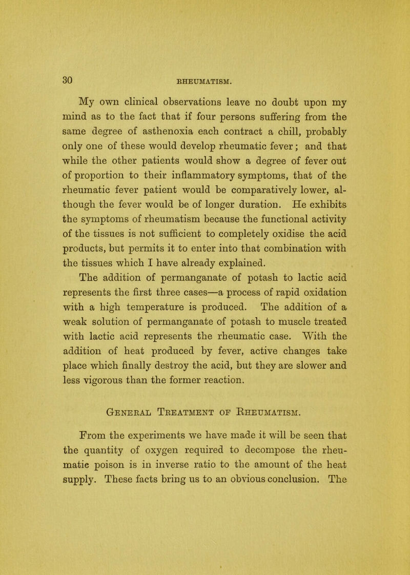 My own clinical observations leave no doubt upon my mind as to the fact that if four persons suffering from the same degree of asthenoxia each contract a chill, probably only one of these would develop rheumatic fever ; and that while the other patients would show a degree of fever out of proportion to their inflammatory symptoms, that of the rheumatic fever patient would be comparatively lower, al- though the fever would be of longer duration. He exhibits the symptoms of rheumatism because the functional activity of the tissues is not sufficient to completely oxidise the acid products, but permits it to enter into that combination with the tissues which I have already explained. The addition of permanganate of potash to lactic acid represents the first three cases—a process of rapid oxidation with a high temperature is produced. The addition of a weak solution of permanganate of potash to muscle treated with lactic acid represents the rheumatic case. With the addition of heat produced by fever, active changes take place which finally destroy the acid, but they are slower and less vigorous than the former reaction. General Treatment of Rheumatism. From the experiments we have made it will be seen that the quantity of oxygen required to decompose the rheu- matic poison is in inverse ratio to the amount of the heat supply. These facts bring us to an obvious conclusion. The