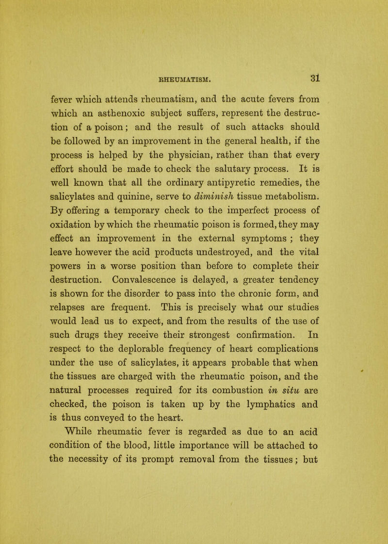 fever which attends rheumatism, and the acute fevers from which an asthenoxic subject suffers, represent the destruc- tion of a poison; and the result of such attacks should be followed by an improvement in the general health, if the process is helped by the physician, rather than that every effort should be made to check the salutary process. It is well known that all the ordinary antipyretic remedies, the salicylates and quinine, serve to diminish tissue metabolism. By offering a temporary check to the imperfect process of oxidation by which the rheumatic poison is formed, they may effect an improvement in the external symptoms ; they leave however the acid products undestroyed, and the vital powers in a worse position than before to complete their destruction. Convalescence is delayed, a greater tendency is shown for the disorder to pass into the chronic form, and relapses are frequent. This is precisely what our studies would lead us to expect, and from the results of the use of such drugs they receive their strongest confirmation. In respect to the deplorable frequency of heart complications under the use of salicylates, it appears probable that when the tissues are charged with the rheumatic poison, and the natural processes required for its combustion in situ are checked, the poison is taken up by the lymphatics and is thus conveyed to the heart. While rheumatic fever is regarded as due to an acid condition of the blood, little importance will be attached to the necessity of its prompt removal from the tissues; but