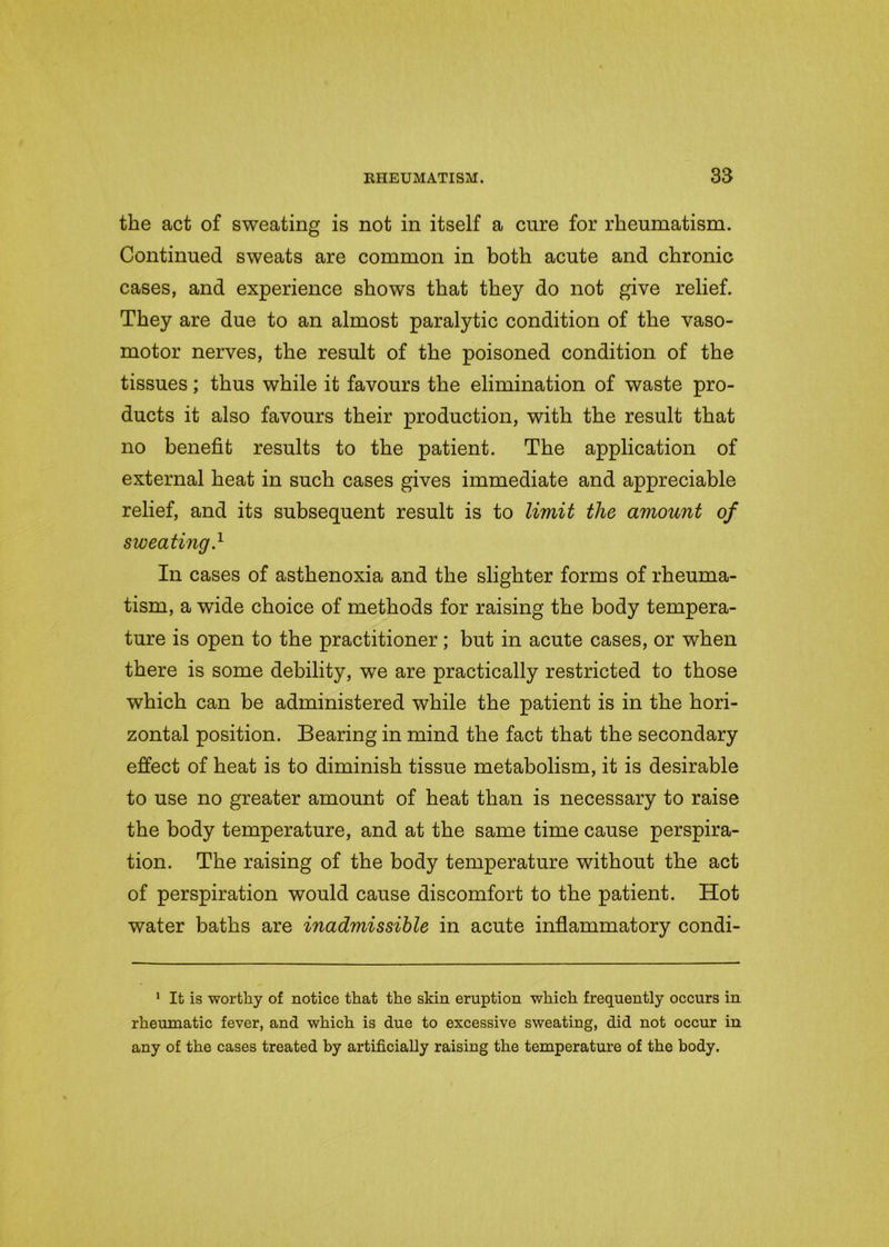 the act of sweating is not in itself a cure for rheumatism. Continued sweats are common in both acute and chronic cases, and experience shows that they do not give relief. They are due to an almost paralytic condition of the vaso- motor nerves, the result of the poisoned condition of the tissues; thus while it favours the elimination of waste pro- ducts it also favours their production, with the result that no benefit results to the patient. The application of external heat in such cases gives immediate and appreciable relief, and its subsequent result is to limit the amount of sweating} In cases of asthenoxia and the slighter forms of rheuma- tism, a wide choice of methods for raising the body tempera- ture is open to the practitioner; but in acute cases, or when there is some debility, we are practically restricted to those which can be administered while the patient is in the hori- zontal position. Bearing in mind the fact that the secondary effect of heat is to diminish tissue metabolism, it is desirable to use no greater amount of heat than is necessary to raise the body temperature, and at the same time cause perspira- tion. The raising of the body temperature without the act of perspiration would cause discomfort to the patient. Hot water baths are inadmissible in acute inflammatory condi- 1 It is worthy of notice that the skin eruption which frequently occurs in rheumatic fever, and which is due to excessive sweating, did not occur in any of the cases treated by artificially raising the temperature of the body.