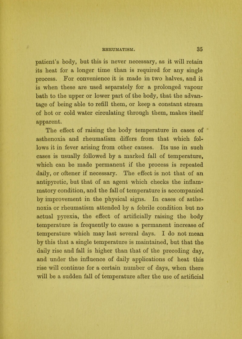 patient’s body, but this is never necessary, as it will retain its beat for a longer time than is required for any single process. For convenience it is made in two halves, and it is when these are used separately for a prolonged vapour bath to the upper or lower part of the body, that the advan- tage of being able to refill them, or keep a constant stream of hot or cold water circulating through them, makes itself apparent. The effect of raising the body temperature in cases of asthenoxia and rheumatism differs from that which fol- lows it in fever arising from other causes. Its use in such cases is usually followed by a marked fall of temperature, which can be made permanent if the process is repeated daily, or oftener if necessary. The effect is not that of an antipyretic, but that of an agent which checks the inflam- matory condition, and the fall of temperature is accompanied by improvement in the physical signs. In cases of asthe- noxia or rheumatism attended by a febrile condition but no actual pyrexia, the effect of artificially raising the body temperature is frequently to cause a permanent increase of temperature which may last several days. I do not mean by this that a single temperature is maintained, but that the daily rise and fall is higher than that of the preceding day, and under the influence of daily applications of heat this rise will continue for a certain number of days, when there will be a sudden fall of temperature after the use of artificial