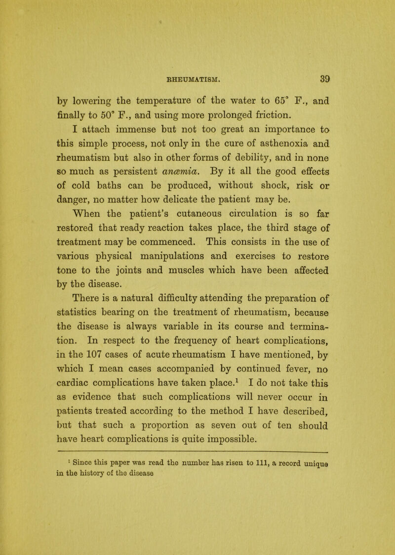 bjr lowering the temperature of the water to 65° F., and finally to 50° F., and using more prolonged friction. I attach immense but not too great an importance to this simple process, not only in the cure of asthenoxia and rheumatism but also in other forms of debility, and in none so much as persistent anosmia. By it all the good effects of cold baths can be produced, without shock, risk or danger, no matter how delicate the patient may be. When the patient’s cutaneous circulation is so far restored that ready reaction takes place, the third stage of treatment may be commenced. This consists in the use of various physical manipulations and exercises to restore tone to the joints and muscles which have been affected by the disease. There is a natural difficulty attending the preparation of statistics bearing on the treatment of rheumatism, because the disease is always variable in its course and termina- tion. In respect to the frequency of heart complications, in the 107 cases of acute rheumatism I have mentioned, by which I mean cases accompanied by continued fever, no cardiac complications have taken place.1 I do not take this as evidence that such complications will never occur in patients treated according to the method I have described, but that such a proportion as seven out of ten should have heart complications is quite impossible. 1 Since this paper was read the number has risen to 111, a record unique in the history of the disease