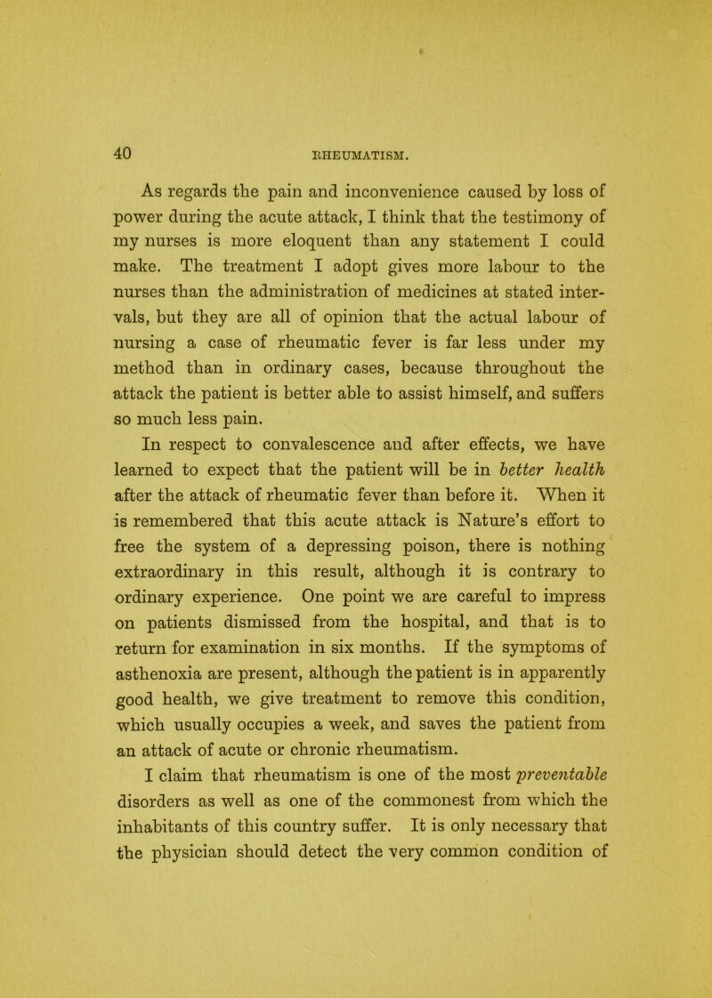 As regards the pain and inconvenience caused by loss of power during the acute attack, I think that the testimony of my nurses is more eloquent than any statement I could make. The treatment I adopt gives more labour to the nurses than the administration of medicines at stated inter- vals, but they are all of opinion that the actual labour of nursing a case of rheumatic fever is far less under my method than in ordinary cases, because throughout the attack the patient is better able to assist himself, and suffers so much less pain. In respect to convalescence and after effects, we have learned to expect that the patient will be in better health after the attack of rheumatic fever than before it. When it is remembered that this acute attack is Nature’s effort to free the system of a depressing poison, there is nothing extraordinary in this result, although it is contrary to ordinary experience. One point we are careful to impress on patients dismissed from the hospital, and that is to return for examination in six months. If the symptoms of asthenoxia are present, although the patient is in apparently good health, we give treatment to remove this condition, which usually occupies a week, and saves the patient from an attack of acute or chronic rheumatism. I claim that rheumatism is one of the most preventable disorders as well as one of the commonest from which the inhabitants of this country suffer. It is only necessary that the physician should detect the very common condition of