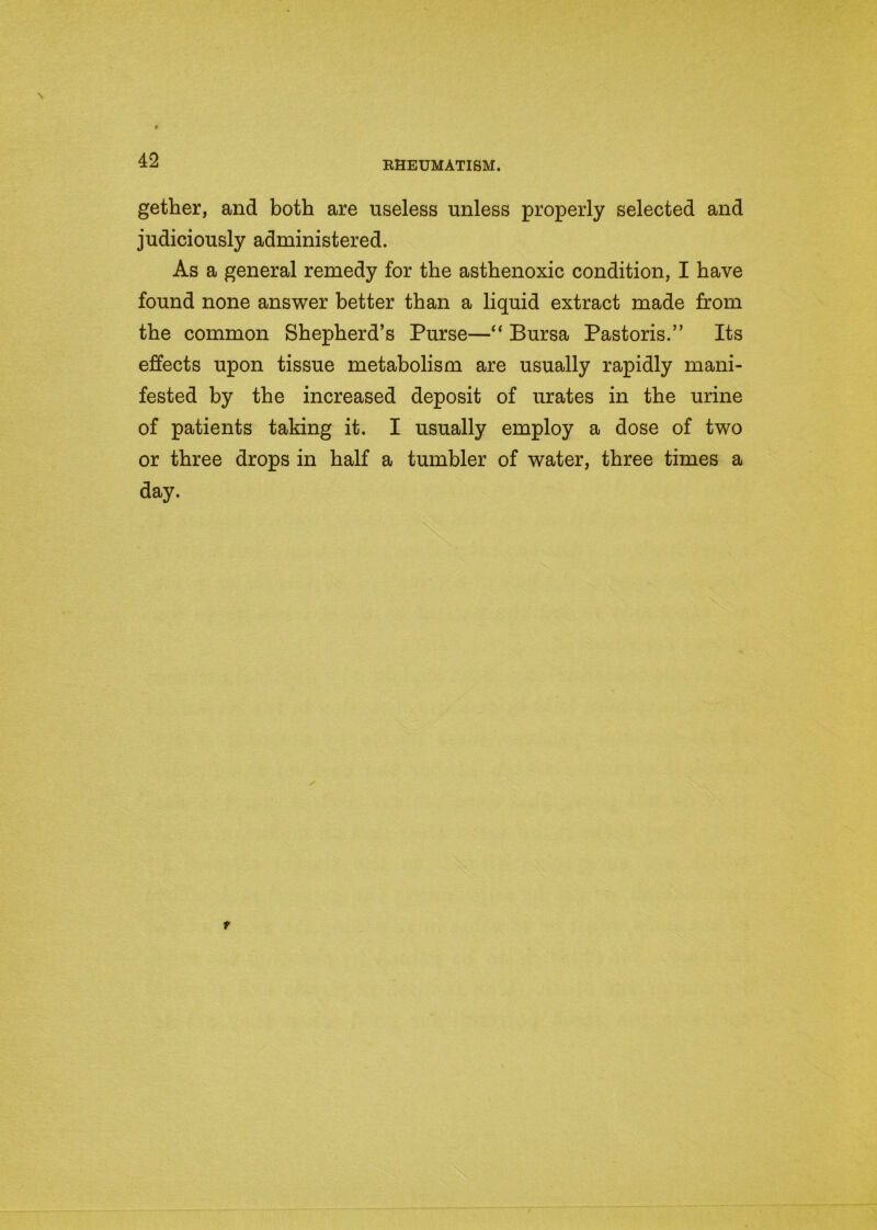 gether, and both are useless unless properly selected and judiciously administered. As a general remedy for the asthenoxic condition, I have found none answer better than a liquid extract made from the common Shepherd’s Purse—“ Bursa Pastoris.” Its effects upon tissue metabolism are usually rapidly mani- fested by the increased deposit of urates in the urine of patients taking it. I usually employ a dose of two or three drops in half a tumbler of water, three times a day.