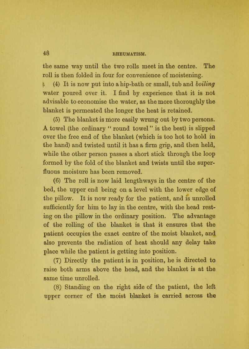 the same way until the two rolls meet in the centre. The roll is then folded in four for convenience of moistening. [\ (4) It is now put into a hip-bath or small, tub and boiling water poured over it. I find by experience that it is not advisable to economise the water, as the more thoroughly the blanket is permeated the longer the heat is retained. (5) The blanket is more easily wrung out by two persons. A towel (the ordinary “ round towel ” is the best) is slipped over the free end of the blanket (which is too hot to hold in the hand) and twisted until it has a firm grip, and then held, while the other person passes a short stick through the loop formed by the fold of the blanket and twists until the super- fluous moisture has been removed. (6) The roll is now laid lengthways in the centre of the bed, the upper end being on a level with the lower edge of the pillow. It is now ready for the patient, and is unrolled sufficiently for him to lay in the centre, with the head rest- ing on the pillow in the ordinary position. The advantage of the rolling of the blanket is that it ensures that the patient occupies the exact centre of the moist blanket, and also prevents the radiation of heat should any delay take place while the patient is getting into position. (7) Directly the patient is in position, he is directed to raise both arms above the head, and the blanket is at the same time unrolled. (8) Standing on the right side of the patient, the left upper corner of the moist blanket is carried across the