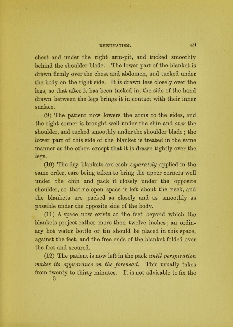 chest and under the right arm-pit, and tucked smoothly behind the shoulder blade. The lower part of the blanket is drawn firmly over the chest and abdomen, and tucked under the body on the right side. It is drawn less closely over the legs, so that after it has been tucked in, the side of the hand drawn between the legs brings it in contact with their inner surface. (9) The patient now lowers the arms to the sides, and the right corner is brought well under the chin and over the shoulder, and tucked smoothly under the shoulder blade ; the lower part of this side of the blanket is treated in the same manner as the other, except that it is drawn tightly over the legs. (10) The dry blankets are each separately applied in the same order, care being taken to bring the upper corners well under the chin and pack it closely under the opposite shoulder, so that no open space is left about the neck, and the blankets are packed as closely and as smoothly as possible under the opposite side of the body. (11) A space now exists at the feet beyond which the blankets project rather more than twelve inches; an ordin- ary hot water bottle or tin should be placed in this space, against the feet, and the free ends of the blanket folded over the feet and secured. (12) The patient is now left in the pack until perspiration makes its appearance on the forehead. This usually takes from twenty to thirty minutes. It is not advisable to fix the 3