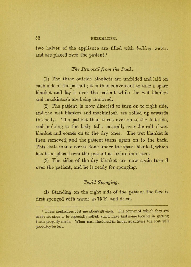 two halves of the appliance are filled with boiling water, and are placed over the patient.1 t The Removal from the Rack. (1) The three outside blankets are unfolded and laid on each side of the patient; it is then convenient to take a spare blanket and lay it over the patient while the wet blanket and mackintosh are being removed. (2) The patient is now directed to turn on to right side, and the wet blanket and mackintosh are rolled up towards the body. The patient then turns over on to the left side, and in doing so the body falls naturally over the roll of wet blanket and comes on to the dry ones. The wet blanket is then removed, and the patient turns again on to the back. This little manoeuvre is done under the spare blanket, which has been placed over the patient as before indicated. (3) The sides of the dry blanket are now again turned over the patient, and he is ready for sponging. Tepid Sponging. (1) Standing on the right side of the patient the face is first sponged with water at 75°F. and dried. 1 These appliances cost me about £8 each. The copper of which they are made requires to be especially rolled, and I have had some trouble in getting them properly made. When manufactured in larger quantities the cost will probably he less.