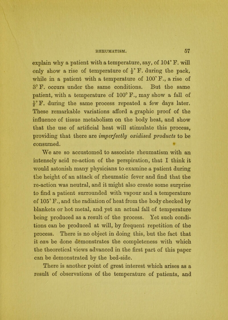 explain why a patient with a temperature, say, of 104° F. will only show a rise of temperature of F. during the pack, while in a patient with a temperature of 100° F., a rise of 3°F. occurs under the same conditions. But the same patient, with a temperature of 100° F., may show a fall of -J-°F. during the same process repeated a few days later. These remarkable variations afford a graphic proof of the influence of tissue metabolism on the body heat, and show that the use of artificial heat will stimulate this process, providing that there are imperfectly oxidised products to be consumed. We are so accustomed to associate rheumatism with an intensely acid re-action of the perspiration, that I think it would astonish many physicians to examine a patient during the height of an attack of rheumatic fever and find that the re-action was neutral, and it might also create some surprise to find a patient surrounded with vapour and a temperature of 105° F., and the radiation of heat from the body checked by blankets or hot metal, and yet an actual fall of temperature being produced as a result of the process. Yet such condi- tions can be produced at will, by frequent repetition of the process. There is no object in doing this, but the fact that it can be done demonstrates the completeness with which the theoretical views advanced in the first part of this paper can be demonstrated by the bed-side. There is another point of great interest which arises as a result of observations of the temperature of patients, and