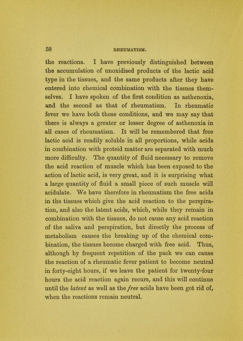 the reactions. I have previously distinguished between the accumulation of unoxidised products of the lactic acid type in the tissues, and the same products after they have entered into chemical combination with the tissues them- selves. I have spoken of the first condition as asthenoxia, and the second as that of rheumatism. In rheumatic fever we have both these conditions, and we may say that there is always a greater or lesser degree of asthenoxia in all cases of rheumatism. It will be remembered that free lactic acid is readily soluble in all proportions, while acids in combination with proteid matter are separated with much more difficulty. The quantit}^ of fluid necessary to remove , \ the acid reaction of muscle which has been exposed to the action of lactic acid, is very great, and it is surprising what a large quantity of fluid a small piece of such muscle will acidulate. We have therefore in rheumatism the free acids in the tissues which give the acid reaction to the perspira- tion, and also the latent acids, which, while they remain in combination with the tissues, do not cause any acid reaction of the saliva and perspiration, but directly the process of metabolism causes the breaking up of the chemical com- bination, the tissues become charged with free acid. Thus, although by frequent repetition of the pack we can cause the reaction of a rheumatic fever patient to become neutral in forty-eight hours, if we leave the patient for twenty-four hours the acid reaction again recurs, and this will continue until the latent as well as the free acids have been got rid of, when the reactions remain neutral.