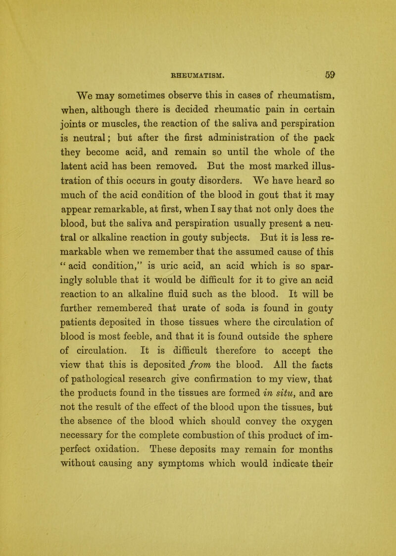 We may sometimes observe this in cases of rheumatism, when, although there is decided rheumatic pain in certain joints or muscles, the reaction of the saliva and perspiration is neutral; but after the first administration of the pack they become acid, and remain so until the whole of the latent acid has been removed. But the most marked illus- tration of this occurs in gouty disorders. We have heard so much of the acid condition of the blood in gout that it may appear remarkable, at first, when I say that not only does the blood, but the saliva and perspiration usually present a neu- tral or alkaline reaction in gouty subjects. But it is less re- markable when we remember that the assumed cause of this “ acid condition,” is uric acid, an acid which is so spar- ingly soluble that it would be difficult for it to give an acid reaction to an alkaline fluid such as the blood. It will be further remembered that urate of soda is found in gouty patients deposited in those tissues where the circulation of blood is most feeble, and that it is found outside the sphere of circulation. It is difficult therefore to accept the view that this is deposited from the blood. All the facts of pathological research give confirmation to my view, that the products found in the tissues are formed in situ, and are not the result of the effect of the blood upon the tissues, but the absence of the blood which should convey the oxygen necessary for the complete combustion of this product of im- perfect oxidation. These deposits may remain for months without causing any symptoms which would indicate their