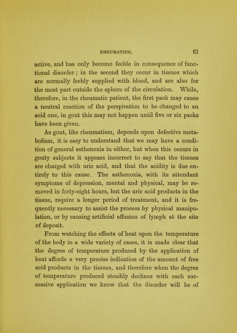 active, and has only become feeble in consequence of func- tional disorder; in the second they occur in tissues which are normally feebly supplied with blood, and are also for the most part outside the sphere of the circulation. While, therefore, in the rheumatic patient, the first pack may cause a neutral reaction of the perspiration to be changed to an acid one, in gout this may not happen until five or six packs have been given. As gout, like rheumatism, depends upon defective meta- bolism, it is easy to understand that we may have a condi- tion of general asthenoxia in either, but when this occurs in gouty subjects it appears incorrect to say that the tissues are charged with uric acid, and that the acidity is due en- tirely to this cause. The asthenoxia, with its attendant symptoms of depression, mental and physical, may be re- moved in forty-eight hours, but the uric acid products in the tissue, require a longer period of treatment, and it is fre- quently necessary to assist the process by physical manipu- lation, or by causing artificial effusion of lymph at the site of deposit. From watching the effects of heat upon the temperature of the body in a wide variety of cases, it is made clear that the degree of temperature produced by the application of heat affords a very precise indication of the amount of free acid products in the tissues, and therefore when the degree of temperature produced steadily declines with each suc- cessive application we know that the disorder will be of